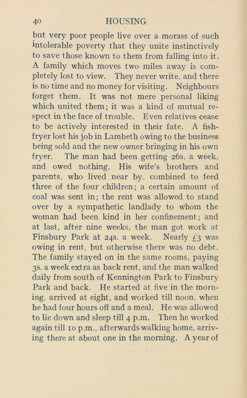 but very poor people live over a morass of such intolerable poverty that they unite instinctively to save those known to them from falling into it. A family which moves two miles away is com- pletely lost to view. They never write, and there is no time and no money for visiting. Neighbours forget them. It was not mere personal liking which united them; it was a kind of mutual re- spect in the face of trouble. Even relatives cease to be actively interested in their fate. A fish- fryer lost his job in Lambeth owing to the business being sold and the new owner bringing in his own fryer. The man had been getting 26s. a week, and owed nothing. His wife’s brothers and parents, who lived near by, combined to feed three of the four children; a certain amount of coal was sent in; the rent was allowed to stand over by a sympathetic landlady to whom the woman had been kind in her confinement; and at last, after nine weeks, the man got work at Finsbury Park at 24s. a week. Nearly £3 was owing in rent, but otherwise there was no debt. The family stayed on in the same rooms, paying 3s. a week extra as back rent, and the man walked daily from south of Kennington Park to Finsbury Park and back. He started at five in the morn- ing, arrived at eight, and worked till noon, when he had four hours off and a meal. He was allowed to lie down and sleep till 4 p.m. Then he worked again till 10 p.m., afterwards walking home, arriv- ing there at about one in the morning. A year of