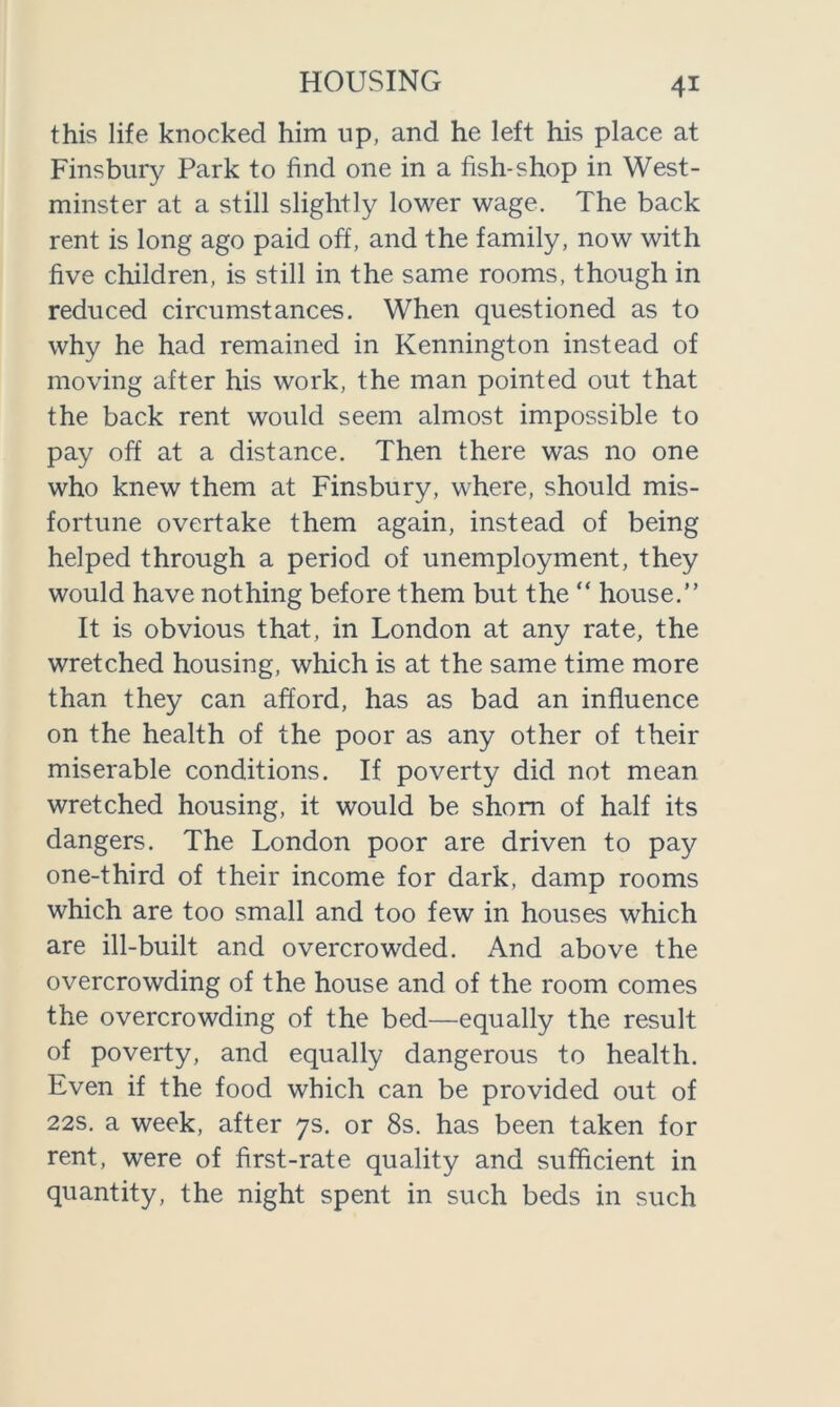 this life knocked him up, and he left his place at Finsbury Park to find one in a fish-shop in West- minster at a still slightly lower wage. The back rent is long ago paid off, and the family, now with five children, is still in the same rooms, though in reduced circumstances. When questioned as to why he had remained in Kennington instead of moving after his work, the man pointed out that the back rent would seem almost impossible to pay off at a distance. Then there was no one who knew them at Finsbury, where, should mis- fortune overtake them again, instead of being helped through a period of unemployment, they would have nothing before them but the “ house.” It is obvious that, in London at any rate, the wretched housing, which is at the same time more than they can afford, has as bad an influence on the health of the poor as any other of their miserable conditions. If poverty did not mean wretched housing, it would be shorn of half its dangers. The London poor are driven to pay one-third of their income for dark, damp rooms which are too small and too few in houses which are ill-built and overcrowded. And above the overcrowding of the house and of the room comes the overcrowding of the bed—equally the result of poverty, and equally dangerous to health. Even if the food which can be provided out of 22s. a week, after 7s. or 8s. has been taken for rent, were of first-rate quality and sufficient in quantity, the night spent in such beds in such