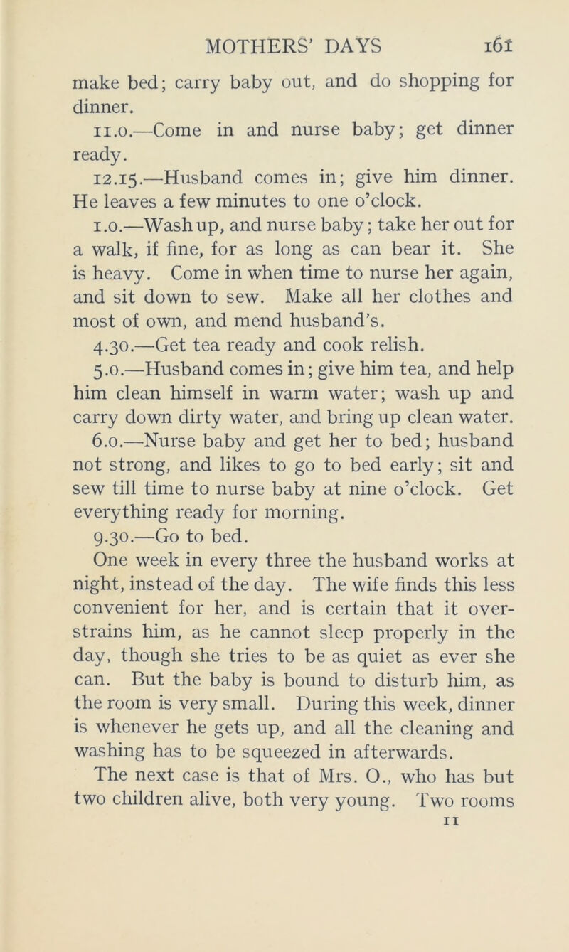 make bed; carry baby out, and do shopping for dinner. 11.0. —Come in and nurse baby; get dinner ready. 12.15.—Husband comes in; give him dinner. He leaves a few minutes to one o’clock. 1.0. —Wash up, and nurse baby; take her out for a walk, if fine, for as long as can bear it. She is heavy. Come in when time to nurse her again, and sit down to sew. Make all her clothes and most of own, and mend husband’s. 4.30. —Get tea ready and cook relish. 5.0. —Husband comes in; give him tea, and help him clean himself in warm water; wash up and carry down dirty water, and bring up clean water. 6.0. —Nurse baby and get her to bed; husband not strong, and likes to go to bed early; sit and sew till time to nurse baby at nine o’clock. Get everything ready for morning. 9.30. —Go to bed. One week in every three the husband works at night, instead of the day. The wife finds this less convenient for her, and is certain that it over- strains him, as he cannot sleep properly in the day, though she tries to be as quiet as ever she can. But the baby is bound to disturb him, as the room is very small. During this week, dinner is whenever he gets up, and all the cleaning and washing has to be squeezed in afterwards. The next case is that of Mrs. O., who has but two children alive, both very young. Two rooms