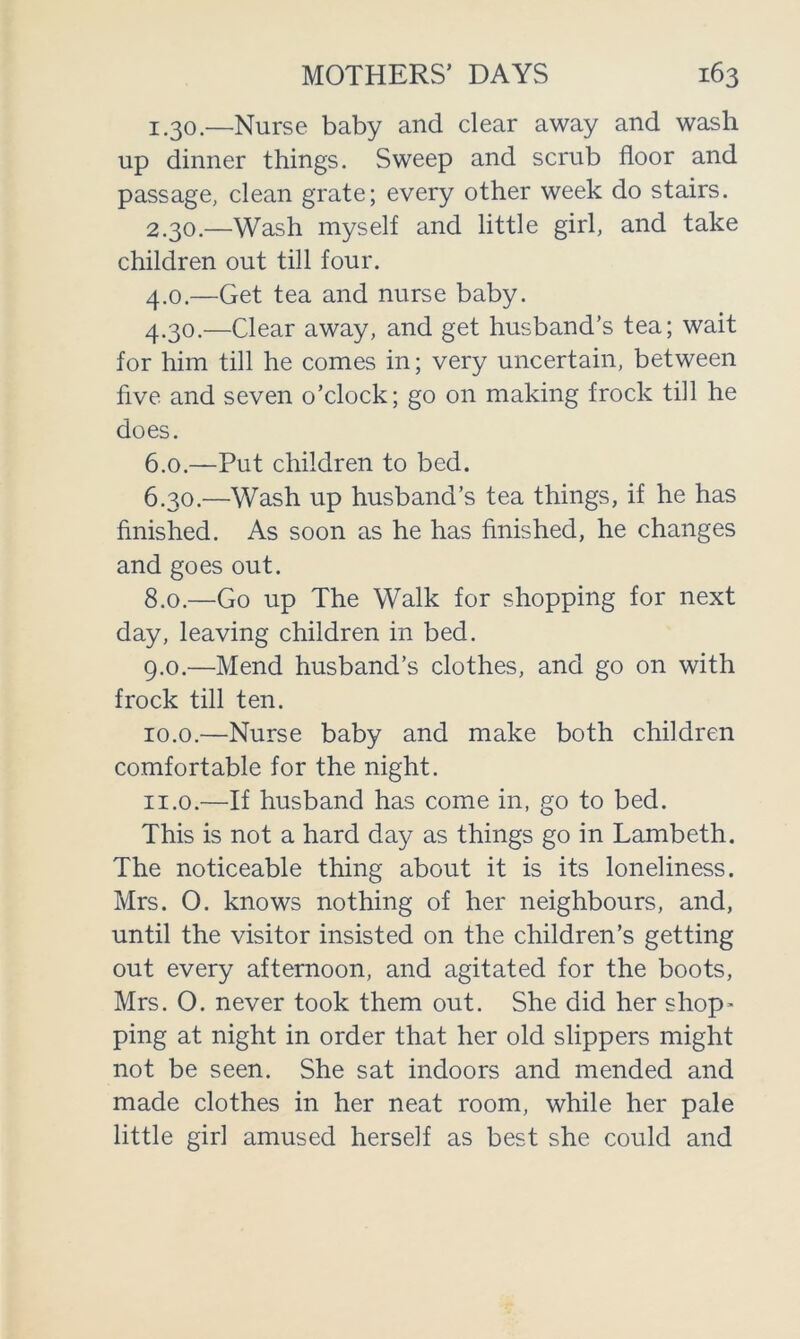 1.30. —Nurse baby and clear away and wash up dinner things. Sweep and scrub floor and passage, clean grate; every other week do stairs. 2.30. —Wash myself and little girl, and take children out till four. 4.0. —Get tea and nurse baby. 4.30. —Clear away, and get husband’s tea; wait for him till he comes in; very uncertain, between five and seven o’clock; go on making frock till he does. 6.0. —Put children to bed. 6.30. —Wash up husband’s tea things, if he has finished. As soon as he has finished, he changes and goes out. 8.0. —Go up The Walk for shopping for next day, leaving children in bed. 9.0. —Mend husband’s clothes, and go on with frock till ten. 10.0. —Nurse baby and make both children comfortable for the night. n.o.—If husband has come in, go to bed. This is not a hard day as things go in Lambeth. The noticeable thing about it is its loneliness. Mrs. 0. knows nothing of her neighbours, and, until the visitor insisted on the children’s getting out every afternoon, and agitated for the boots, Mrs. 0. never took them out. She did her shop- ping at night in order that her old slippers might not be seen. She sat indoors and mended and made clothes in her neat room, while her pale little girl amused herself as best she could and