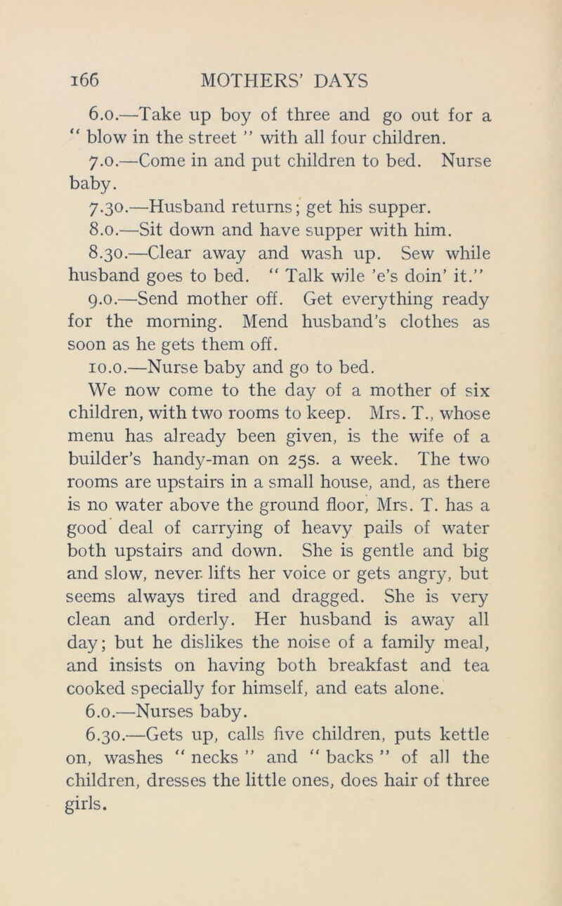 6.0. —Take up boy of three and go out for a “ blow in the street ” with all four children. 7.0. —Come in and put children to bed. Nurse baby. 7.30. —Husband returns; get his supper. 8.0. —Sit down and have supper with him. 8.30. —Clear away and wash up. Sew while husband goes to bed. “ Talk wile 'e’s doin’ it.” 9.0. —Send mother off. Get everything ready for the morning. Mend husband’s clothes as soon as he gets them off. 10.0. —Nurse baby and go to bed. We now come to the day of a mother of six children, with two rooms to keep. Mrs. T., whose menu has already been given, is the wife of a builder’s handy-man on 25s. a week. The two rooms are upstairs in a small house, and, as there is no water above the ground floor, Mrs. T. has a good deal of carrying of heavy pails of water both upstairs and down. She is gentle and big and slow, never, lifts her voice or gets angry, but seems always tired and dragged. She is very clean and orderly. Her husband is away all day; but he dislikes the noise of a family meal, and insists on having both breakfast and tea cooked specially for himself, and eats alone. 6.0. —Nurses baby. 6.30. —Gets up, calls five children, puts kettle on, washes “ necks ” and “ backs ” of all the children, dresses the little ones, does hair of three girls.