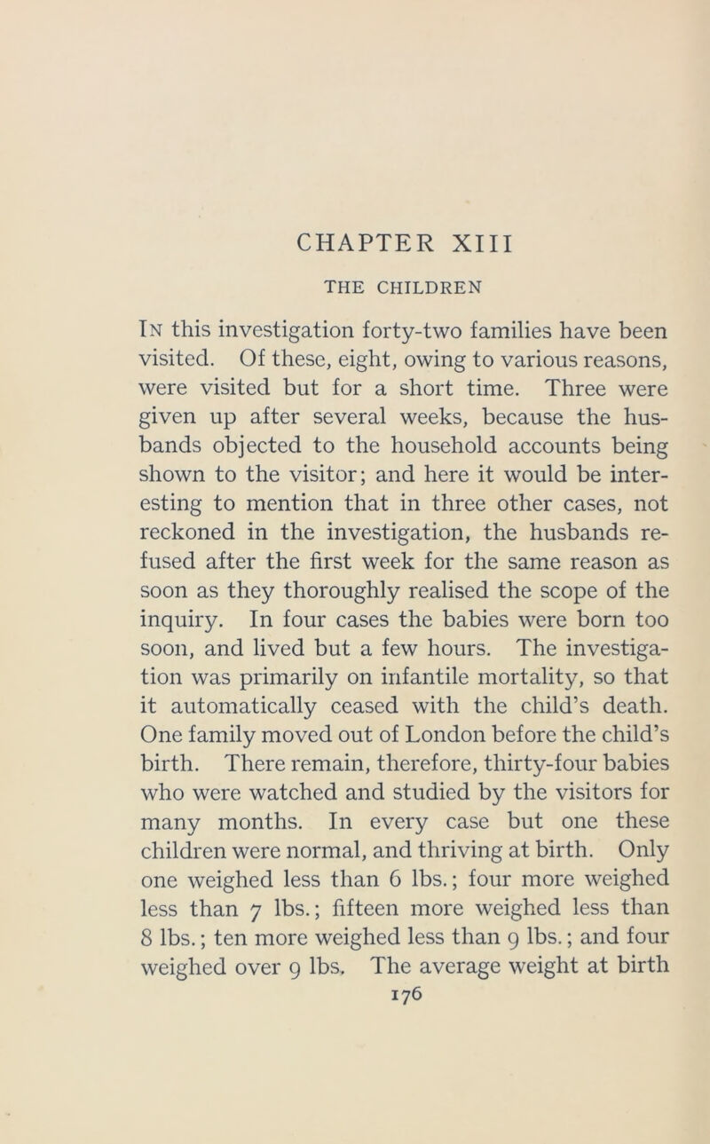 CHAPTER XIII THE CHILDREN In this investigation forty-two families have been visited. Of these, eight, owing to various reasons, were visited but for a short time. Three were given up after several weeks, because the hus- bands objected to the household accounts being shown to the visitor; and here it would be inter- esting to mention that in three other cases, not reckoned in the investigation, the husbands re- fused after the first week for the same reason as soon as they thoroughly realised the scope of the inquiry. In four cases the babies were born too soon, and lived but a few hours. The investiga- tion was primarily on infantile mortality, so that it automatically ceased with the child’s death. One family moved out of London before the child’s birth. There remain, therefore, thirty-four babies who were watched and studied by the visitors for many months. In every case but one these children were normal, and thriving at birth. Only one weighed less than 6 lbs.; four more weighed less than 7 lbs.; fifteen more weighed less than 8 lbs.; ten more weighed less than 9 lbs.; and four weighed over 9 lbs. The average weight at birth