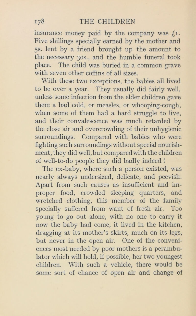 insurance money paid by the company was £1. Five shillings specially earned by the mother and 5s. lent by a friend brought up the amount to the necessary 30s., and the humble funeral took place. The child was buried in a common grave with seven other coffins of all sizes. With these two exceptions, the babies all lived to be over a year. They usually did fairly well, unless some infection from the elder children gave them a bad cold, or measles, or whooping-cough, when some of them had a hard struggle to live, and their convalescence was much retarded by the close air and overcrowding of their unhygienic surroundings. Compared with babies who were fighting such surroundings without special nourish- ment, they did well, but compared with the children of well-to-do people they did badly indeed ! The ex-baby, where such a person existed, was nearly always undersized, delicate, and peevish. Apart from such causes as insufficient and im- proper food, crowded sleeping quarters, and wretched clothing, this member of the family specially suffered from want of fresh air. Too young to go out alone, with no one to carry it now the baby had come, it lived in the kitchen, dragging at its mother’s skirts, much on its legs, but never in the open air. One of the conveni- ences most needed by poor mothers is a perambu- lator which will hold, if possible, her two youngest children. With such a vehicle, there would be some sort of chance of open air and change of