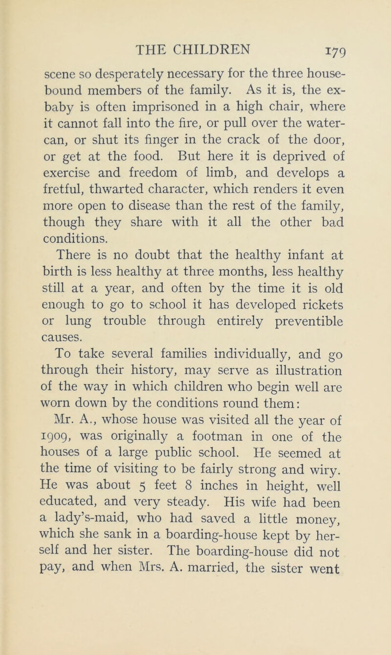 scene so desperately necessary for the three house- bound members of the family. As it is, the ex- baby is often imprisoned in a high chair, where it cannot fall into the fire, or pull over the water- can, or shut its finger in the crack of the door, or get at the food. But here it is deprived of exercise and freedom of limb, and develops a fretful, thwarted character, which renders it even more open to disease than the rest of the family, though they share with it all the other bad conditions. There is no doubt that the healthy infant at birth is less healthy at three months, less healthy still at a year, and often by the time it is old enough to go to school it has developed rickets or lung trouble through entirely preventible causes. To take several families individually, and go through their history, may serve as illustration of the way in which children who begin well are worn down by the conditions round them: Mr. A., whose house was visited all the year of 1909, was originally a footman in one of the houses of a large public school. He seemed at the time of visiting to be fairly strong and wiry. He was about 5 feet 8 inches in height, well educated, and very steady. His wife had been a lady’s-maid, who had saved a little money, which she sank in a boarding-house kept by her- self and her sister. The boarding-house did not pay, and when Mrs. A. married, the sister went