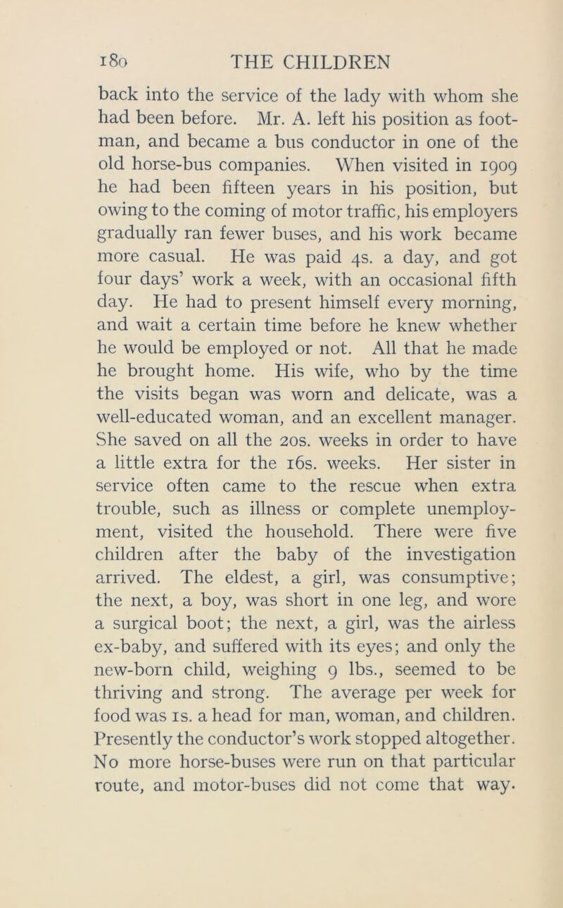 back into the service of the lady with whom she had been before. Mr. A. left his position as foot- man, and became a bus conductor in one of the old horse-bus companies. When visited in 1909 he had been fifteen years in his position, but owing to the coming of motor traffic, his employers gradually ran fewer buses, and his work became more casual. He was paid 4s. a day, and got four days’ work a week, with an occasional fifth day. He had to present himself every morning, and wait a certain time before he knew whether he would be employed or not. All that he made he brought home. His wife, who by the time the visits began was worn and delicate, was a well-educated woman, and an excellent manager. She saved on all the 20s. weeks in order to have a little extra for the 16s. weeks. Her sister in service often came to the rescue when extra trouble, such as illness or complete unemploy- ment, visited the household. There were five children after the baby of the investigation arrived. The eldest, a girl, was consumptive; the next, a boy, was short in one leg, and wore a surgical boot; the next, a girl, was the airless ex-baby, and suffered with its eyes; and only the new-born child, weighing 9 lbs., seemed to be thriving and strong. The average per week for food was is. a head for man, woman, and children. Presently the conductor’s work stopped altogether. No more horse-buses were run on that particular route, and motor-buses did not come that way.