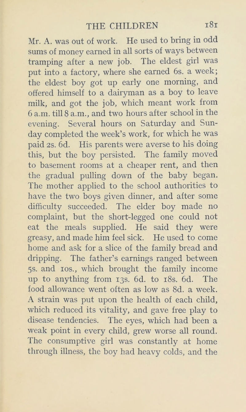 Mr. A. was out of work. He used to bring in odd sums of money earned in all sorts of ways between tramping after a new job. The eldest girl was put into a factory, where she earned 6s. a week; the eldest boy got up early one morning, and offered himself to a dairyman as a boy to leave milk, and got the job, which meant work from 6 a.m. till 8 a.m., and two hours after school in the evening. Several hours on Saturday and Sun- day completed the week’s work, for which he was paid 2s. 6d. His parents were averse to his doing this, but the boy persisted. The family moved to basement rooms at a cheaper rent, and then the gradual pulling down of the baby began. The mother applied to the school authorities to have the two boys given dinner, and after some difficulty succeeded. The elder boy made no complaint, but the short-legged one could not eat the meals supplied. He said they were greasy, and made him feel sick. He used to come home and ask for a slice of the family bread and dripping. The father’s earnings ranged between 5s. and ios., which brought the family income up to anything from 13s. 6d. to 18s. 6d. The food allowance went often as low as 8d. a week. A strain was put upon the health of each child, which reduced its vitality, and gave free play to disease tendencies. The eyes, which had been a weak point in every child, grew worse all round. The consumptive girl was constantly at home through illness, the boy had heavy colds, and the