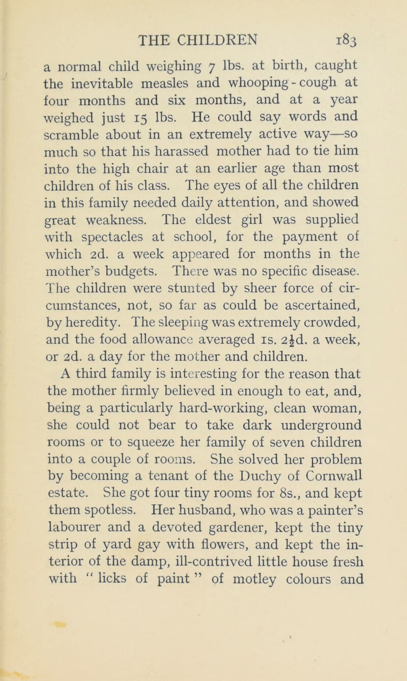 a normal child weighing 7 lbs. at birth, caught the inevitable measles and whooping-cough at four months and six months, and at a year weighed just 15 lbs. He could say words and scramble about in an extremely active way—so much so that his harassed mother had to tie him into the high chair at an earlier age than most children of his class. The eyes of all the children in this family needed daily attention, and showed great weakness. The eldest girl was supplied with spectacles at school, for the payment of which 2d. a week appeared for months in the mother’s budgets. There was no specific disease. The children were stunted by sheer force of cir- cumstances, not, so far as could be ascertained, by heredity. The sleeping was extremely crowded, and the food allowance averaged is. 2^d. a week, or 2d. a day for the mother and children. A third family is interesting for the reason that the mother firmly believed in enough to eat, and, being a particularly hard-working, clean woman, she could not bear to take dark underground rooms or to squeeze her family of seven children into a couple of rooms. She solved her problem by becoming a tenant of the Duchy of Cornwall estate. She got four tiny rooms for 8s., and kept them spotless. Her husband, who was a painter’s labourer and a devoted gardener, kept the tiny strip of yard gay with flowers, and kept the in- terior of the damp, ill-contrived little house fresh with “ licks of paint ” of motley colours and