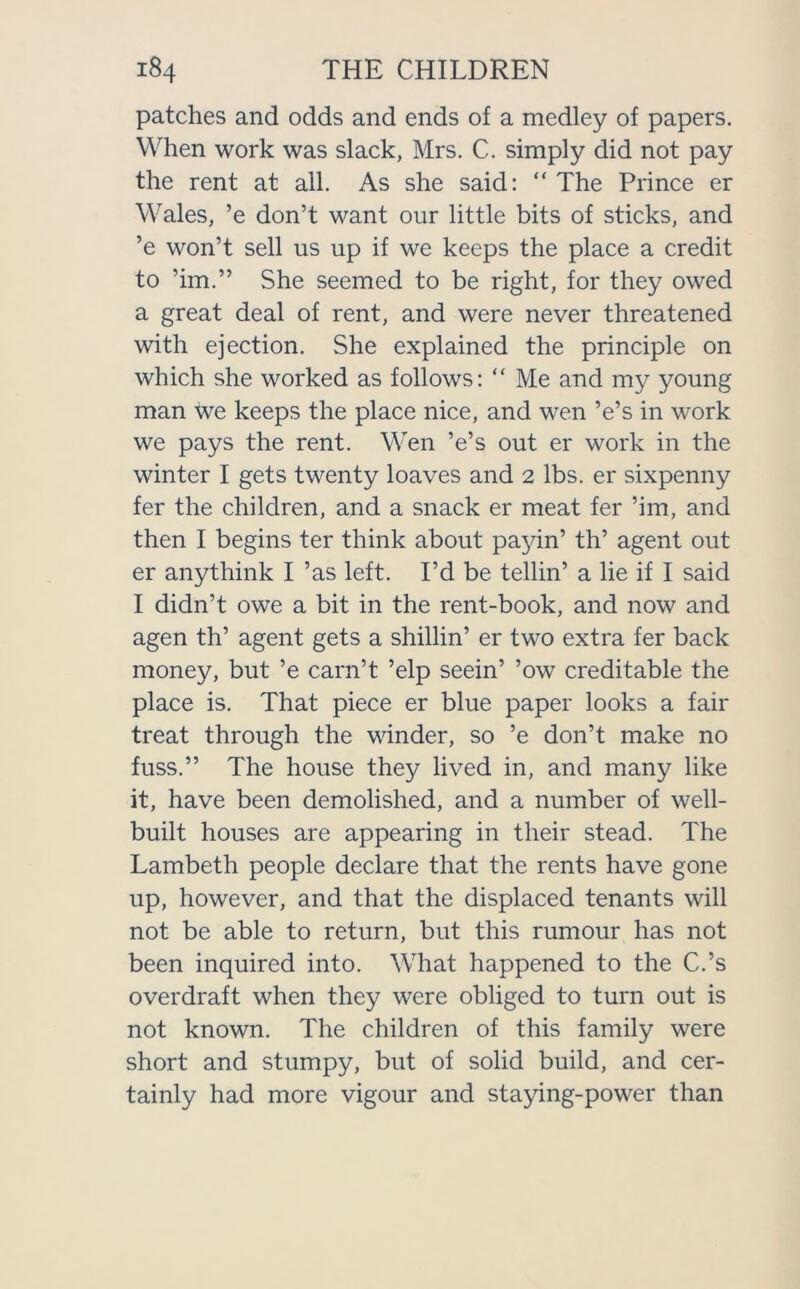 patches and odds and ends of a medley of papers. When work was slack, Mrs. C. simply did not pay the rent at all. As she said: “ The Prince er Wales, ’e don’t want our little bits of sticks, and ’e won’t sell us up if we keeps the place a credit to ’im.” She seemed to be right, for they owed a great deal of rent, and were never threatened with ejection. She explained the principle on which she worked as follows: “ Me and my young man we keeps the place nice, and wen ’e’s in work we pays the rent. Wen ’e’s out er work in the winter I gets twenty loaves and 2 lbs. er sixpenny fer the children, and a snack er meat fer ’im, and then I begins ter think about payin’ th’ agent out er anythink I ’as left. I’d be tellin’ a lie if I said I didn’t owe a bit in the rent-book, and now and agen th’ agent gets a shillin’ er two extra fer back money, but ’e carn’t ’elp seein’ ’ow creditable the place is. That piece er blue paper looks a fair treat through the winder, so ’e don’t make no fuss.” The house they lived in, and many like it, have been demolished, and a number of well- built houses are appearing in their stead. The Lambeth people declare that the rents have gone up, however, and that the displaced tenants will not be able to return, but this rumour has not been inquired into. What happened to the C.’s overdraft when they were obliged to turn out is not known. The children of this family were short and stumpy, but of solid build, and cer- tainly had more vigour and staying-power than