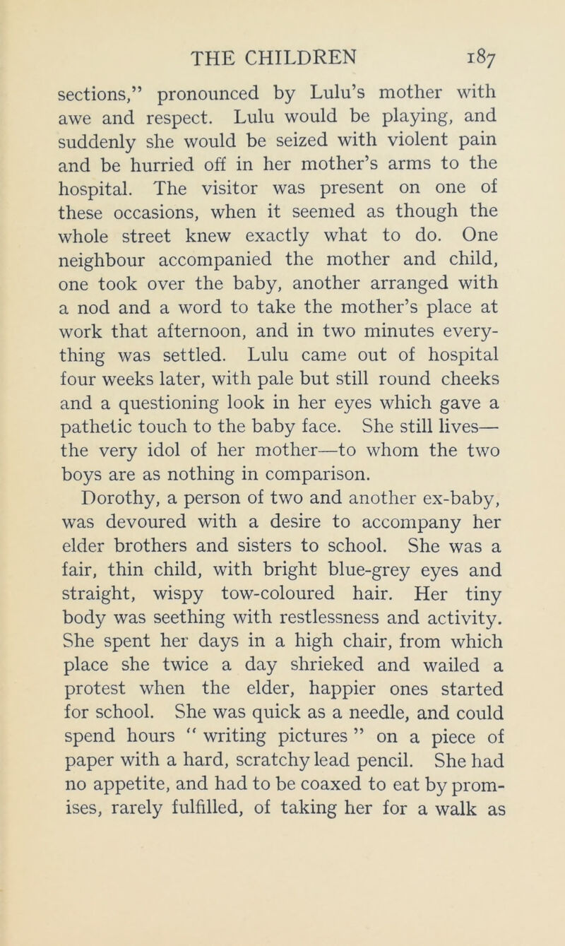 sections,” pronounced by Lulu’s mother with awe and respect. Lulu would be playing, and suddenly she would be seized with violent pain and be hurried off in her mother’s arms to the hospital. The visitor was present on one of these occasions, when it seemed as though the whole street knew exactly what to do. One neighbour accompanied the mother and child, one took over the baby, another arranged with a nod and a word to take the mother’s place at work that afternoon, and in two minutes every- thing was settled. Lulu came out of hospital four weeks later, with pale but still round cheeks and a questioning look in her eyes which gave a pathetic touch to the baby face. She still lives— the very idol of her mother—to whom the two boys are as nothing in comparison. Dorothy, a person of two and another ex-baby, was devoured with a desire to accompany her elder brothers and sisters to school. She was a fair, thin child, with bright blue-grey eyes and straight, wispy tow-coloured hair. Her tiny body was seething with restlessness and activity. She spent her days in a high chair, from which place she twice a day shrieked and wailed a protest when the elder, happier ones started for school. She was quick as a needle, and could spend hours “ writing pictures ” on a piece of paper with a hard, scratchy lead pencil. She had no appetite, and had to be coaxed to eat by prom- ises, rarely fulfilled, of taking her for a walk as