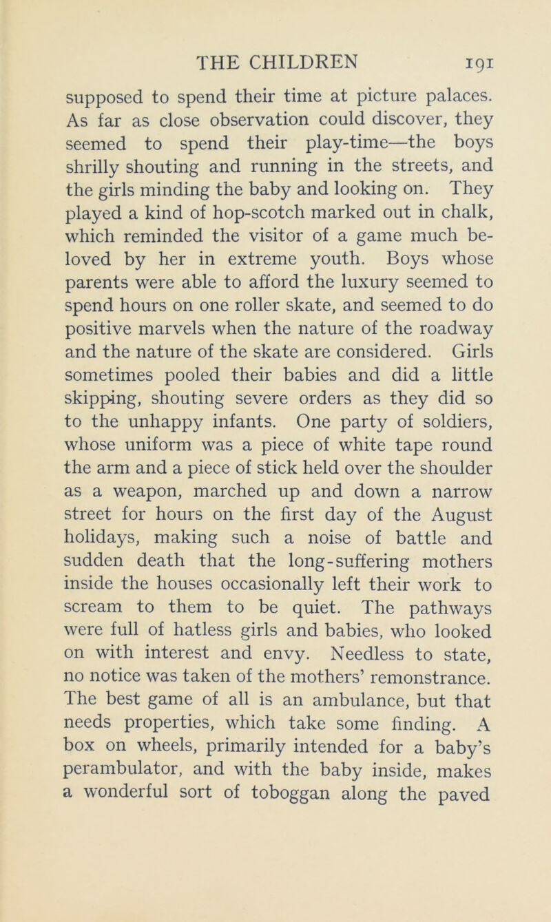 supposed to spend their time at picture palaces. As far as close observation could discover, they seemed to spend their play-time—the boys shrilly shouting and running in the streets, and the girls minding the baby and looking on. They played a kind of hop-scotch marked out in chalk, which reminded the visitor of a game much be- loved by her in extreme youth. Boys whose parents were able to afford the luxury seemed to spend hours on one roller skate, and seemed to do positive marvels when the nature of the roadway and the nature of the skate are considered. Girls sometimes pooled their babies and did a little skipping, shouting severe orders as they did so to the unhappy infants. One party of soldiers, whose uniform was a piece of white tape round the arm and a piece of stick held over the shoulder as a weapon, marched up and down a narrow street for hours on the first day of the August holidays, making such a noise of battle and sudden death that the long-suffering mothers inside the houses occasionally left their work to scream to them to be quiet. The pathways were full of hatless girls and babies, who looked on with interest and envy. Needless to state, no notice was taken of the mothers’ remonstrance. The best game of all is an ambulance, but that needs properties, which take some finding. A box on wheels, primarily intended for a baby’s perambulator, and with the baby inside, makes a wonderful sort of toboggan along the paved