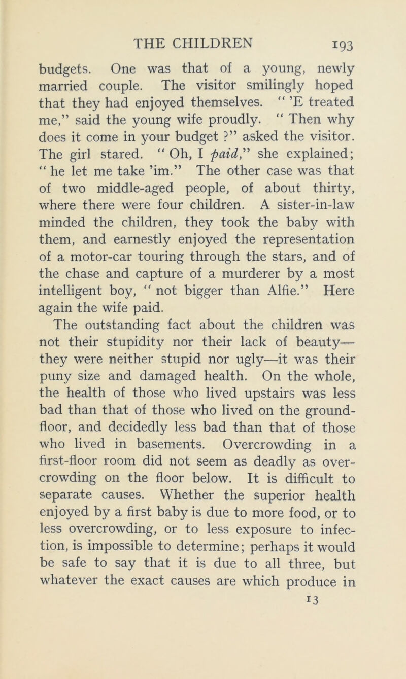 budgets. One was that of a young, newly married couple. The visitor smilingly hoped that they had enjoyed themselves. “ ’E treated me,” said the young wife proudly. “ Then why does it come in your budget ?” asked the visitor. The girl stared. “Oh, I paid,” she explained; “ he let me take ’im.” The other case was that of two middle-aged people, of about thirty, where there were four children. A sister-in-law minded the children, they took the baby with them, and earnestly enjoyed the representation of a motor-car touring through the stars, and of the chase and capture of a murderer by a most intelligent boy, “ not bigger than Alfie.” Here again the wife paid. The outstanding fact about the children was not their stupidity nor their lack of beauty— they were neither stupid nor ugly—it was their puny size and damaged health. On the whole, the health of those who lived upstairs was less bad than that of those who lived on the ground- floor, and decidedly less bad than that of those who lived in basements. Overcrowding in a first-floor room did not seem as deadly as over- crowding on the floor below. It is difficult to separate causes. Whether the superior health enjoyed by a first baby is due to more food, or to less overcrowding, or to less exposure to infec- tion, is impossible to determine; perhaps it would be safe to say that it is due to all three, but whatever the exact causes are which produce in 13