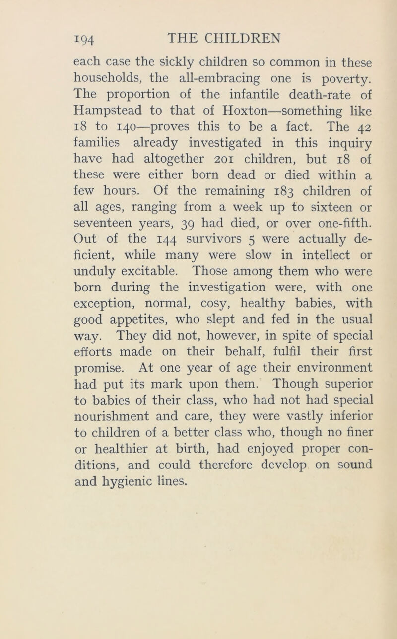 each case the sickly children so common in these households, the all-embracing one is poverty. The proportion of the infantile death-rate of Hampstead to that of Hoxton—something like 18 to 140—proves this to be a fact. The 42 families already investigated in this inquiry have had altogether 201 children, but 18 of these were either born dead or died within a few hours. Of the remaining 183 children of all ages, ranging from a week up to sixteen or seventeen years, 39 had died, or over one-fifth. Out of the 144 survivors 5 were actually de- ficient, while many were slow in intellect or unduly excitable. Those among them who were born during the investigation were, with one exception, normal, cosy, healthy babies, with good appetites, who slept and fed in the usual way. They did not, however, in spite of special efforts made on their behalf, fulfil their first promise. At one year of age their environment had put its mark upon them. Though superior to babies of their class, who had not had special nourishment and care, they were vastly inferior to children of a better class who, though no finer or healthier at birth, had en^ed proper con- ditions, and could therefore develop on sound and hygienic lines.