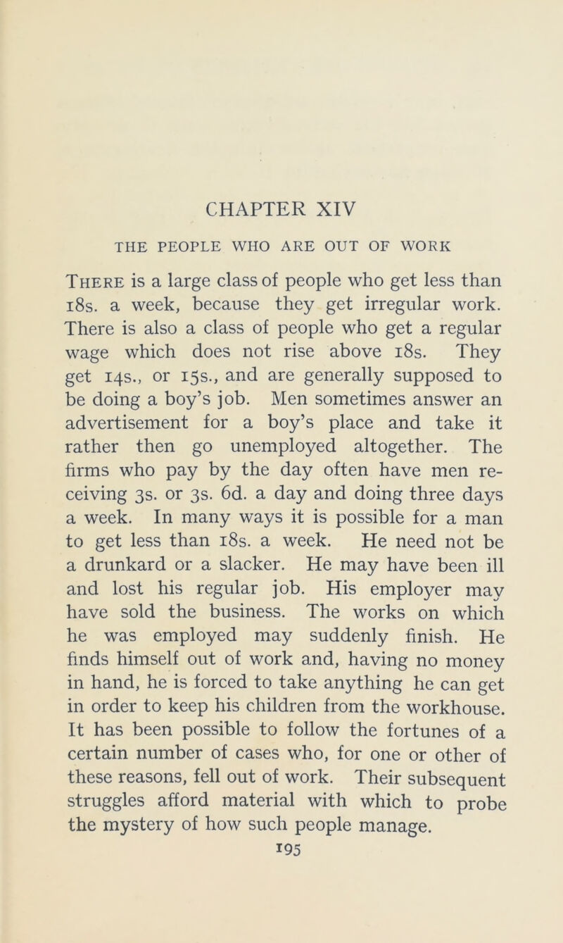 CHAPTER XIV THE PEOPLE WHO ARE OUT OF WORK There is a large class of people who get less than 18s. a week, because they get irregular work. There is also a class of people who get a regular wage which does not rise above 18s. They get 14s., or 15s., and are generally supposed to be doing a boy’s job. Men sometimes answer an advertisement for a boy’s place and take it rather then go unemployed altogether. The firms who pay by the day often have men re- ceiving 3s. or 3s. 6d. a day and doing three days a week. In many ways it is possible for a man to get less than 18s. a week. He need not be a drunkard or a slacker. He may have been ill and lost his regular job. His employer may have sold the business. The works on which he was employed may suddenly finish. He finds himself out of work and, having no money in hand, he is forced to take anything he can get in order to keep his children from the workhouse. It has been possible to follow the fortunes of a certain number of cases who, for one or other of these reasons, fell out of work. Their subsequent struggles afford material with which to probe the mystery of how such people manage.