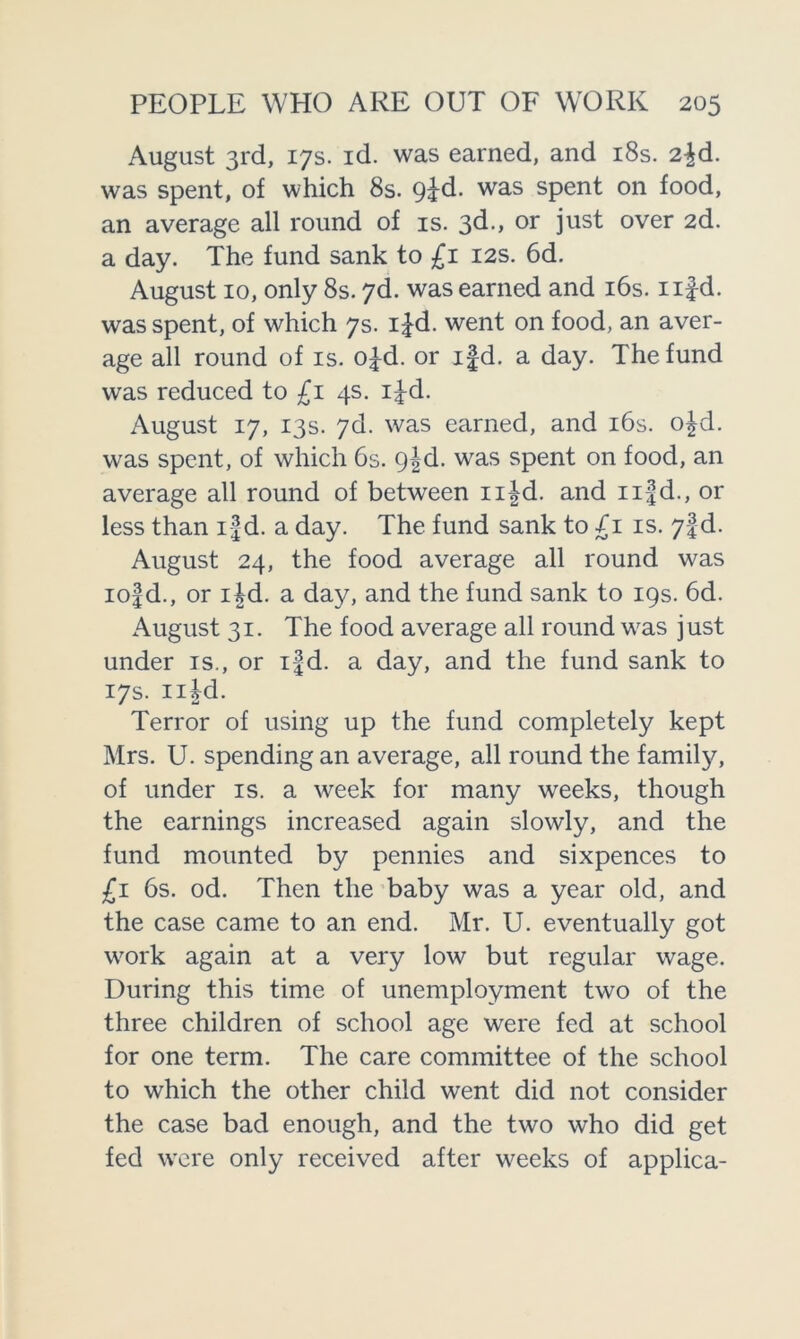 August 3rd, 17s. id. was earned, and 18s. 2jd. was spent, of which 8s. 9jd. was spent on food, an average all round of is. 3d> or just over 2d. a day. The fund sank to £1 12s. 6d. August 10, only 8s. 7d. was earned and 16s. nf-d. was spent, of which 7s. ifd. went on food, an aver- age all round of is. ofd. or ifd. a day. The fund was reduced to £1 4s. ifd. August 17, 13s. 7d. was earned, and 16s. ofd. was spent, of which 6s. 9|d. was spent on food, an average all round of between nfd. and nfd., or less than ifd. a day. The fund sank to £1 is. 7!d. August 24, the food average all round was iof d., or lid. a day, and the fund sank to 19s. 6d. August 31. The food average all round was just under is., or ifd. a day, and the fund sank to 17s. nfd. Terror of using up the fund completely kept Mrs. U. spending an average, all round the family, of under is. a week for many weeks, though the earnings increased again slowly, and the fund mounted by pennies and sixpences to £1 6s. od. Then the baby was a year old, and the case came to an end. Mr. U. eventually got work again at a very low but regular wage. During this time of unemployment two of the three children of school age were fed at school for one term. The care committee of the school to which the other child went did not consider the case bad enough, and the two who did get fed were only received after weeks of applica-