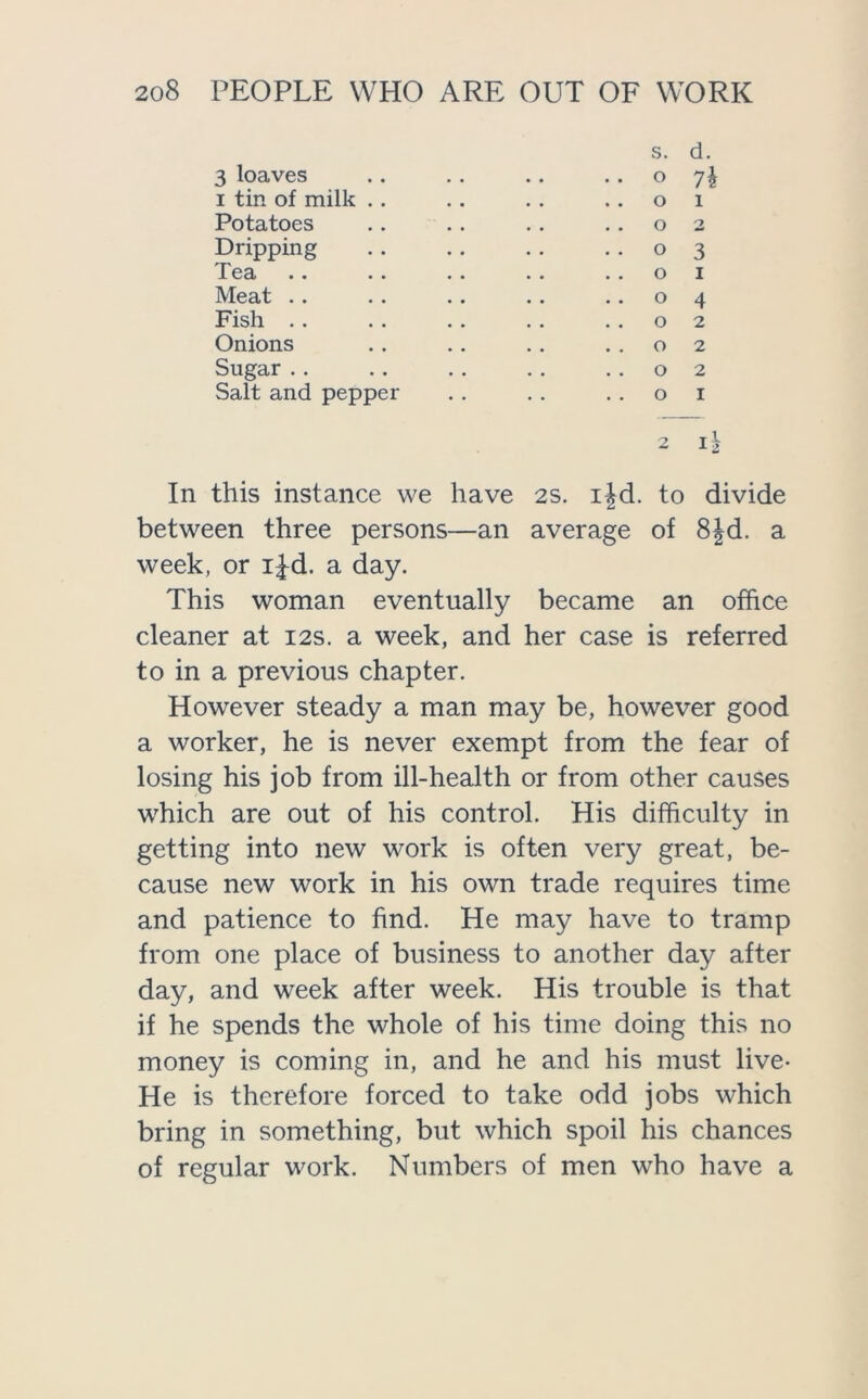 s. d. 3 loaves .. . . . . ..07^ 1 tin of milk .. .. . . ..01 Potatoes .. .. . . ..02 Dripping 03 Tea .. .. .. . . ..01 Meat . . . . .. . . ..04 Fish . . . . . . . . ..02 Onions .. .. . . ..02 Sugar.. .. . . .. ..02 Salt and pepper . . . . ..01 In this instance we have 2s. i|d. to divide between three persons—an average of 8|d. a week, or i^d. a day. This woman eventually became an office cleaner at 12s. a week, and her case is referred to in a previous chapter. However steady a man may be, however good a worker, he is never exempt from the fear of losing his job from ill-health or from other causes which are out of his control. His difficulty in getting into new work is often very great, be- cause new work in his own trade requires time and patience to find. He may have to tramp from one place of business to another day after day, and week after week. His trouble is that if he spends the whole of his time doing this no money is coming in, and he and his must live- He is therefore forced to take odd jobs which bring in something, but which spoil his chances of regular work. Numbers of men who have a