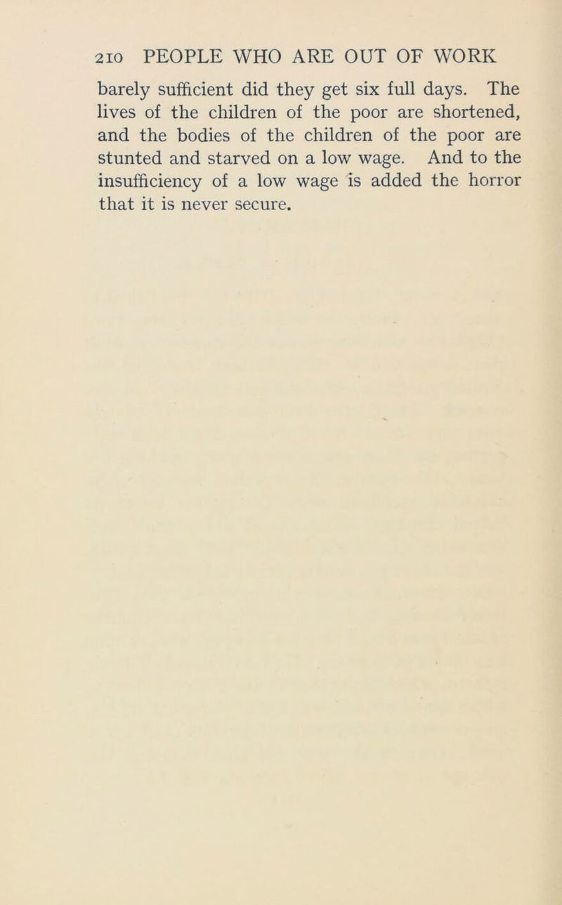 barely sufficient did they get six full days. The lives of the children of the poor are shortened, and the bodies of the children of the poor are stunted and starved on a low wage. And to the insufficiency of a low wage is added the horror that it is never secure.