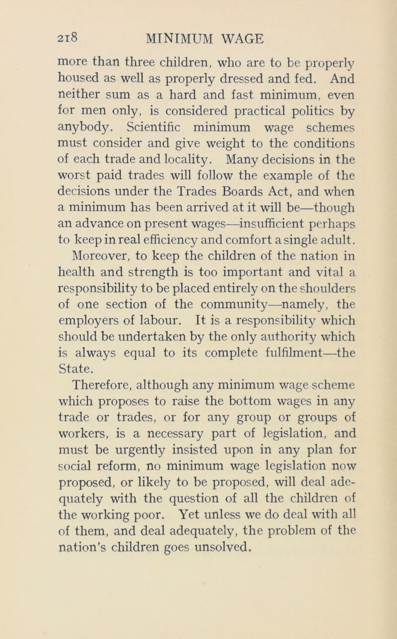 more than three children, who are to be properly housed as well as properly dressed and fed. And neither sum as a hard and fast minimum, even for men only, is considered practical politics by anybody. Scientific minimum wage schemes must consider and give weight to the conditions of each trade and locality. Many decisions in the worst paid trades will follow the example of the decisions under the Trades Boards Act, and when a minimum has been arrived at it will be—though an advance on present wages—insufficient perhaps to keep in real efficiency and comfort a single adult. Moreover, to keep the children of the nation in health and strength is too important and vital a responsibility to be placed entirely on the shoulders of one section of the community—namely, the employers of labour. It is a responsibility which should be undertaken by the only authority which is always equal to its complete fulfilment—the State. Therefore, although any minimum wage scheme which proposes to raise the bottom wages in any trade or trades, or for any group or groups of workers, is a necessary part of legislation, and must be urgently insisted upon in any plan for social reform, no minimum wage legislation now proposed, or likely to be proposed, will deal ade- quately with the question of all the children of the working poor. Yet unless we do deal with all of them, and deal adequately, the problem of the nation’s children goes unsolved.