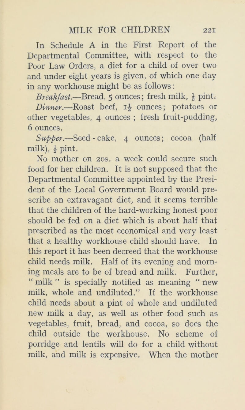 In Schedule A in the First Report of the Departmental Committee, with respect to the Poor Law Orders, a diet for a child of over two and under eight years is given, of which one day in any workhouse might be as follows: Breakfast.—Bread, 5 ounces; fresh milk, \ pint. Dinner.—Roast beef, 1\ ounces; potatoes or other vegetables, 4 ounces ; fresh fruit-pudding, 6 ounces. Supper.—Seed - cake, 4 ounces; cocoa (half milk), \ pint. No mother on 20s. a week could secure such food for her children. It is not supposed that the Departmental Committee appointed by the Presi- dent of the Local Government Board would pre- scribe an extravagant diet, and it seems terrible that the children of the hard-working honest poor should be fed on a diet which is about half that prescribed as the most economical and very least that a healthy workhouse child should have. In this report it has been decreed that the workhouse child needs milk. Half of its evening and morn- ing meals are to be of bread and milk. Further, “ milk ” is specially notified as meaning “ new milk, whole and undiluted.” If the workhouse child needs about a pint of whole and undiluted new milk a day, as well as other food such as vegetables, fruit, bread, and cocoa, so does the child outside the workhouse. No scheme of porridge and lentils will do for a child without milk, and milk is expensive. When the mother