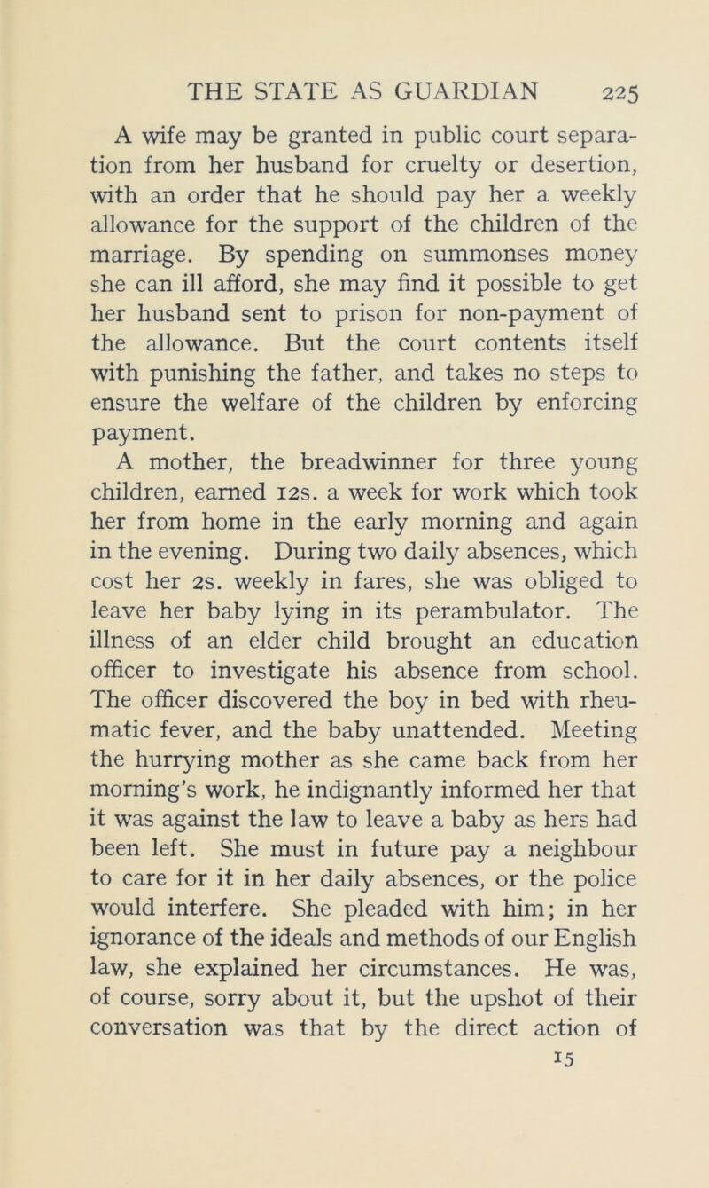 A wife may be granted in public court separa- tion from her husband for cruelty or desertion, with an order that he should pay her a weekly allowance for the support of the children of the marriage. By spending on summonses money she can ill afford, she may find it possible to get her husband sent to prison for non-payment of the allowance. But the court contents itself with punishing the father, and takes no steps to ensure the welfare of the children by enforcing payment. A mother, the breadwinner for three young children, earned 12s. a week for work which took her from home in the early morning and again in the evening. During two daily absences, which cost her 2s. weekly in fares, she was obliged to leave her baby lying in its perambulator. The illness of an elder child brought an education officer to investigate his absence from school. The officer discovered the boy in bed with rheu- matic fever, and the baby unattended. Meeting the hurrying mother as she came back from her morning’s work, he indignantly informed her that it was against the law to leave a baby as hers had been left. She must in future pay a neighbour to care for it in her daily absences, or the police would interfere. She pleaded with him; in her ignorance of the ideals and methods of our English law, she explained her circumstances. He was, of course, sorry about it, but the upshot of their conversation was that by the direct action of 15