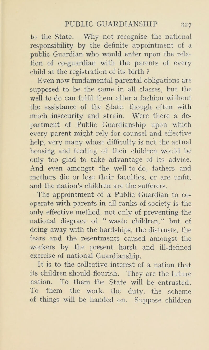 PUBLIC GUARDIANSHIP to the State. Why not recognise the national responsibility by the definite appointment of a public Guardian who would enter upon the rela- tion of co-guardian with the parents of every child at the registration of its birth ? Even now fundamental parental obligations are supposed to be the same in all classes, but the well-to-do can fulfil them after a fashion without the assistance of the State, though often with much insecurity and strain. Were there a de- partment of Public Guardianship upon which every parent might rely for counsel and effective help, very many whose difficulty is not the actual housing and feeding of their children would be only too glad to take advantage of its advice. And even amongst the well-to-do, fathers and mothers die or lose their faculties, or are unfit, and the nation’s children are the sufferers. The appointment of a Public Guardian to co- operate with parents in all ranks of society is the only effective method, not only of preventing the national disgrace of “ waste children,” but of doing away with the hardships, the distrusts, the fears and the resentments caused amongst the workers by the present harsh and ill-defined exercise of national Guardianship. It is to the collective interest of a nation that its children should flourish. They are the future nation. To them the State will be entrusted. To them the work, the duty, the scheme of things will be handed on. Suppose children