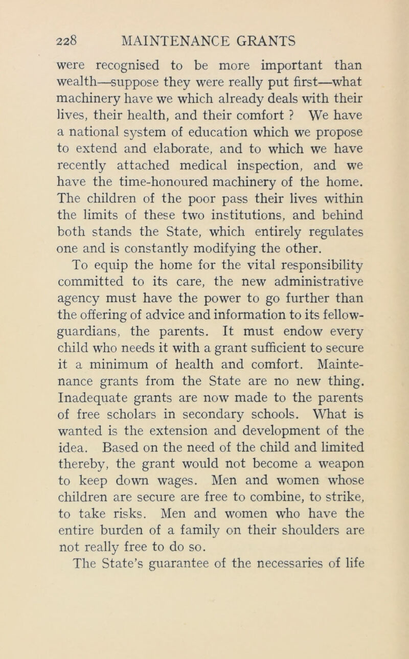 were recognised to be more important than wealth—suppose they were really put first—what machinery have we which already deals with their lives, their health, and their comfort ? We have a national system of education which we propose to extend and elaborate, and to which we have recently attached medical inspection, and we have the time-honoured machinery of the home. The children of the poor pass their lives within the limits of these two institutions, and behind both stands the State, which entirely regulates one and is constantly modifying the other. To equip the home for the vital responsibility committed to its care, the new administrative agency must have the power to go further than the offering of advice and information to its fellow- guardians, the parents. It must endow every child who needs it with a grant sufficient to secure it a minimum of health and comfort. Mainte- nance grants from the State are no new thing. Inadequate grants are now made to the parents of free scholars in secondary schools. What is wanted is the extension and development of the idea. Based on the need of the child and limited thereby, the grant would not become a weapon to keep down wages. Men and women whose children are secure are free to combine, to strike, to take risks. Men and women who have the entire burden of a family on their shoulders are not really free to do so. The State’s guarantee of the necessaries of life