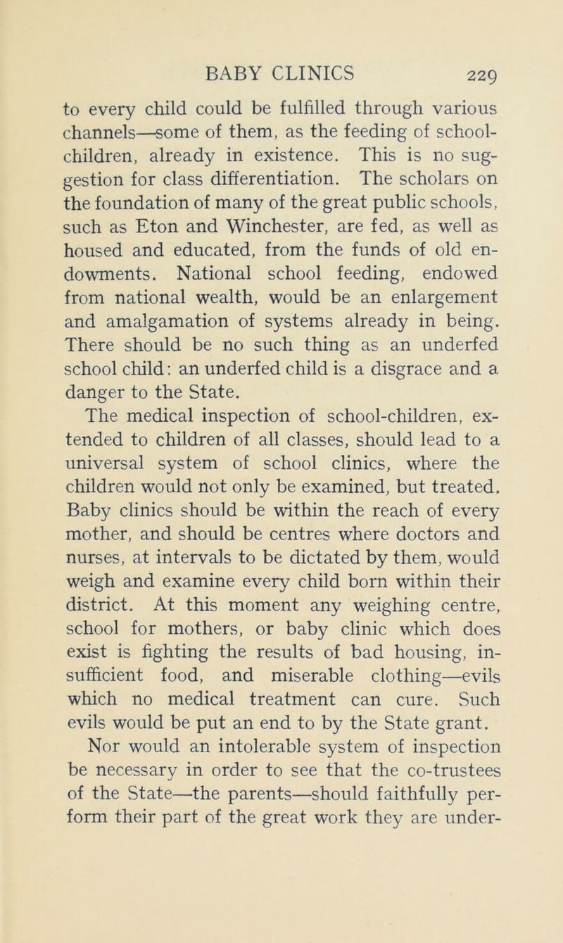 BABY CLINICS to every child could be fulfilled through various channels—some of them, as the feeding of school- children, already in existence. This is no sug- gestion for class differentiation. The scholars on the foundation of many of the great public schools, such as Eton and Winchester, are fed, as well as housed and educated, from the funds of old en- dowments. National school feeding, endowed from national wealth, would be an enlargement and amalgamation of systems already in being. There should be no such thing as an underfed school child: an underfed child is a disgrace and a danger to the State. The medical inspection of school-children, ex- tended to children of all classes, should lead to a universal system of school clinics, where the children would not only be examined, but treated. Baby clinics should be within the reach of every mother, and should be centres where doctors and nurses, at intervals to be dictated by them, would weigh and examine every child born within their district. At this moment any weighing centre, school for mothers, or baby clinic which does exist is fighting the results of bad housing, in- sufficient food, and miserable clothing—evils which no medical treatment can cure. Such evils would be put an end to by the State grant. Nor would an intolerable system of inspection be necessary in order to see that the co-trustees of the State—the parents—should faithfully per- form their part of the great work they are under-