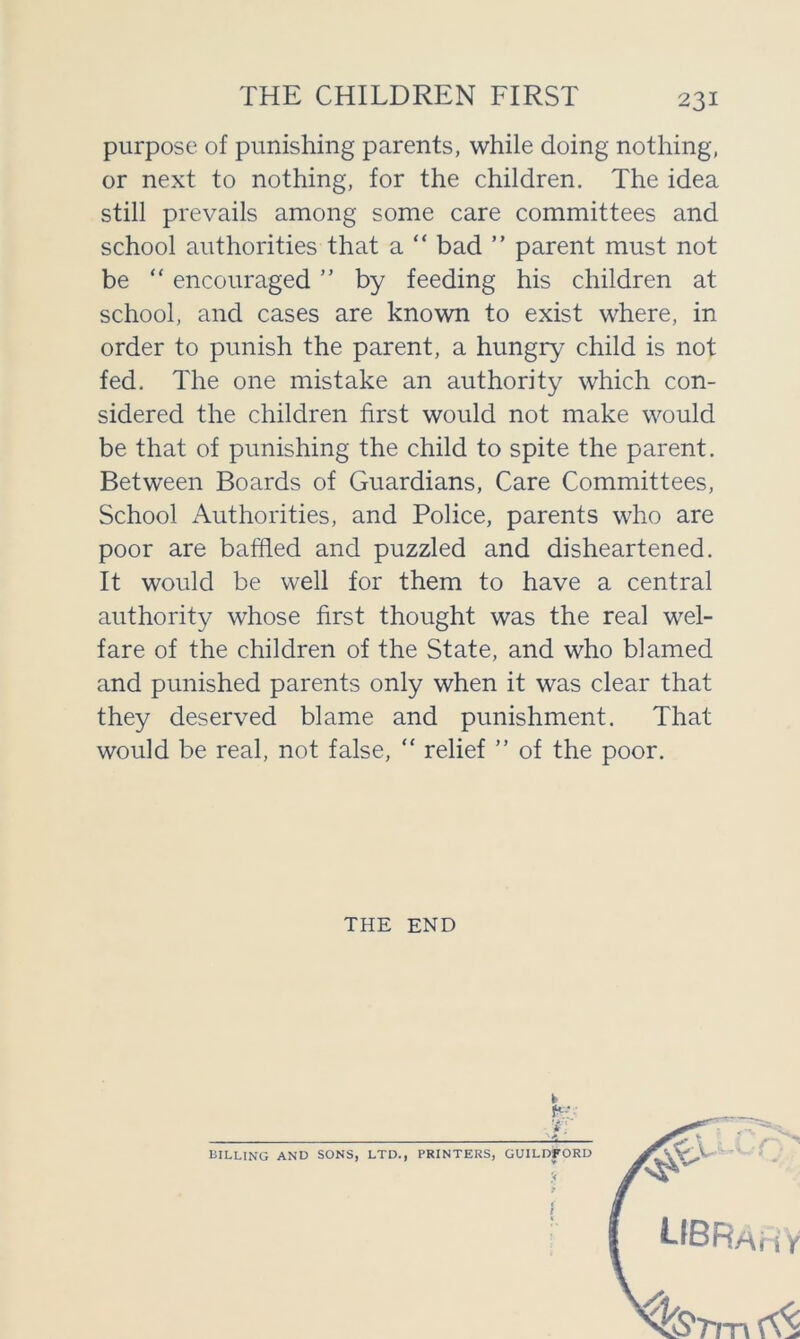 THE CHILDREN FIRST purpose of punishing parents, while doing nothing, or next to nothing, for the children. The idea still prevails among some care committees and school authorities that a “ bad ” parent must not be  encouraged ” by feeding his children at school, and cases are known to exist where, in order to punish the parent, a hungry child is not fed. The one mistake an authority which con- sidered the children first would not make would be that of punishing the child to spite the parent. Between Boards of Guardians, Care Committees, School Authorities, and Police, parents who are poor are baffled and puzzled and disheartened. It would be well for them to have a central authority whose first thought was the real wel- fare of the children of the State, and who blamed and punished parents only when it was clear that they deserved blame and punishment. That would be real, not false, “ relief ” of the poor. THE END