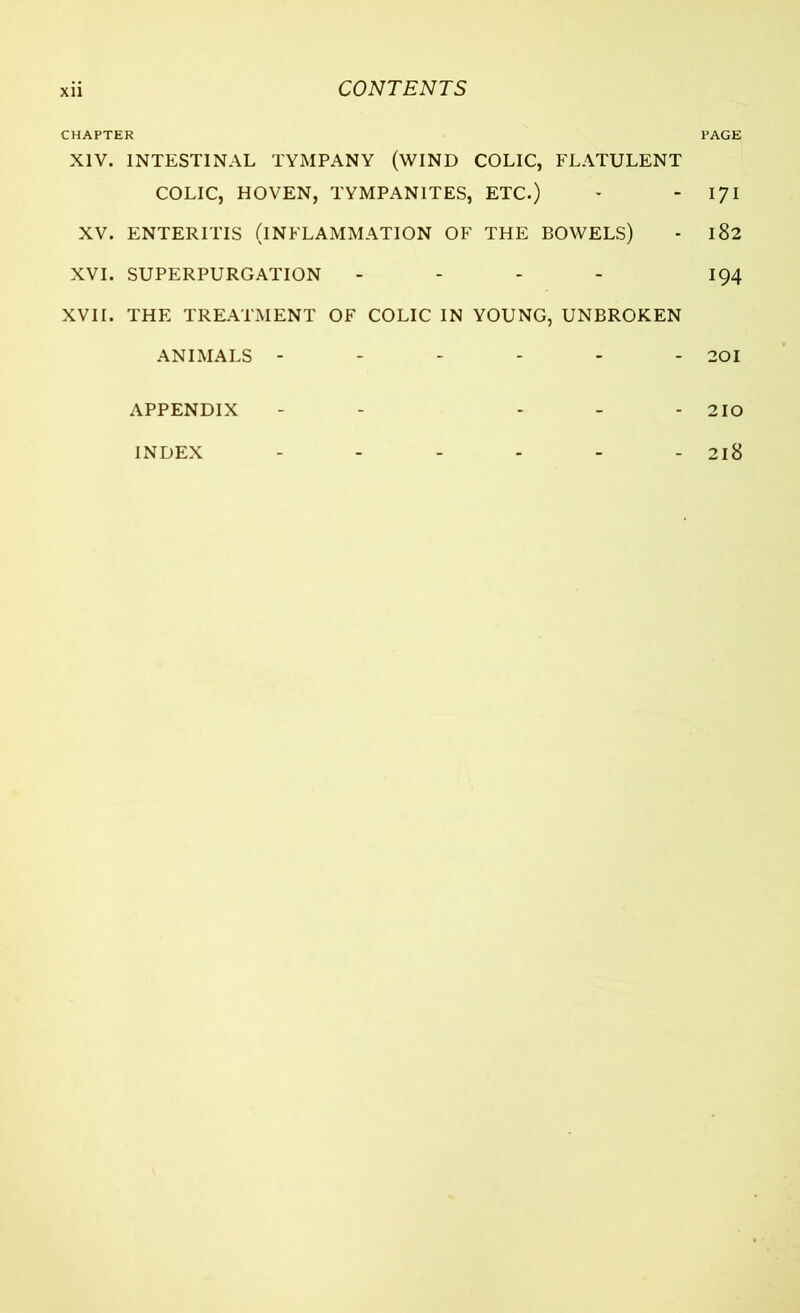 CHAPTER PAGE XIV. INTESTINAL TYMPANY (WIND COLIC, FLATULENT COLIC, HOVEN, TYMPANITES, ETC.) - 171 XV. ENTERITIS (INFLAMMATION OF THE BOWELS) - 182 XVI. SUPERPURGATION - - - 194 XVII. THE TREATMENT OF COLIC IN YOUNG, UNBROKEN ANIMALS ------ 201 APPENDIX - - - - - 210 INDEX ...... 218