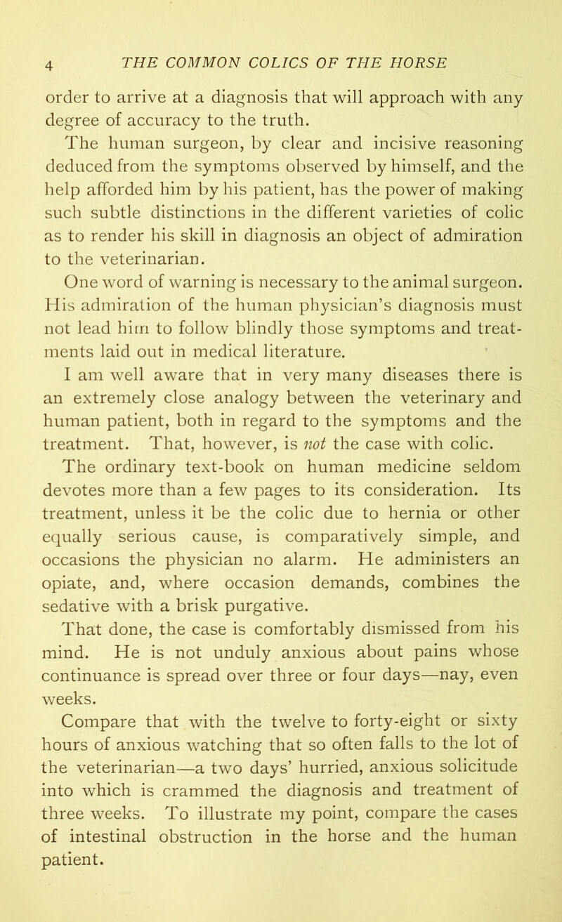 order to arrive at a diagnosis that will approach with any degree of accuracy to the truth. The human surgeon, by clear and incisive reasoning deduced from the symptoms observed by himself, and the help afforded him by his patient, has the power of making such subtle distinctions in the different varieties of colic as to render his skill in diagnosis an object of admiration to the veterinarian. One word of warning is necessary to the animal surgeon. His admiration of the human physician’s diagnosis must not lead him to follow blindly those symptoms and treat- ments laid out in medical literature. I am well aware that in very many diseases there is an extremely close analogy between the veterinary and human patient, both in regard to the symptoms and the treatment. That, however, is not the case with colic. The ordinary text-book on human medicine seldom devotes more than a few pages to its consideration. Its treatment, unless it be the colic due to hernia or other equally serious cause, is comparatively simple, and occasions the physician no alarm. He administers an opiate, and, where occasion demands, combines the sedative with a brisk purgative. That done, the case is comfortably dismissed from his mind. He is not unduly anxious about pains whose continuance is spread over three or four days—nay, even weeks. Compare that with the twelve to forty-eight or sixty hours of anxious watching that so often falls to the lot of the veterinarian—a two days’ hurried, anxious solicitude into which is crammed the diagnosis and treatment of three weeks. To illustrate my point, compare the cases of intestinal obstruction in the horse and the human patient.