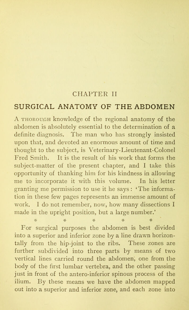 CHAPTER II SURGICAL ANATOMY OF THE ABDOMEN A thorough knowledge of the regional anatomy of the abdomen is absolutely essential to the determination of a definite diagnosis. The man who has strongly insisted upon that, and devoted an enormous amount of time and thought to the subject, is Veterinary-Lieutenant-Colonel Fred Smith. It is the result of his work that forms the subject-matter of the present chapter, and I take this opportunity of thanking him for his kindness in allowing me to incorporate it with this volume. In his letter granting me permission to use it he says : ‘The informa- tion in these few pages represents an immense amount of work. I do not remember, now, how many dissections I made in the upright position, but a large number.’ ***** For surgical purposes the abdomen is best divided into a superior and inferior zone by a line drawn horizon- tally from the hip-joint to the ribs. These zones are further subdivided into three parts by means of two vertical lines carried round the abdomen', one from the body of the first lumbar vertebra, and the other passing just in front of the antero-inferior spinous process of the ilium. By these means we have the abdomen mapped out into a superior and inferior zone, and each zone into