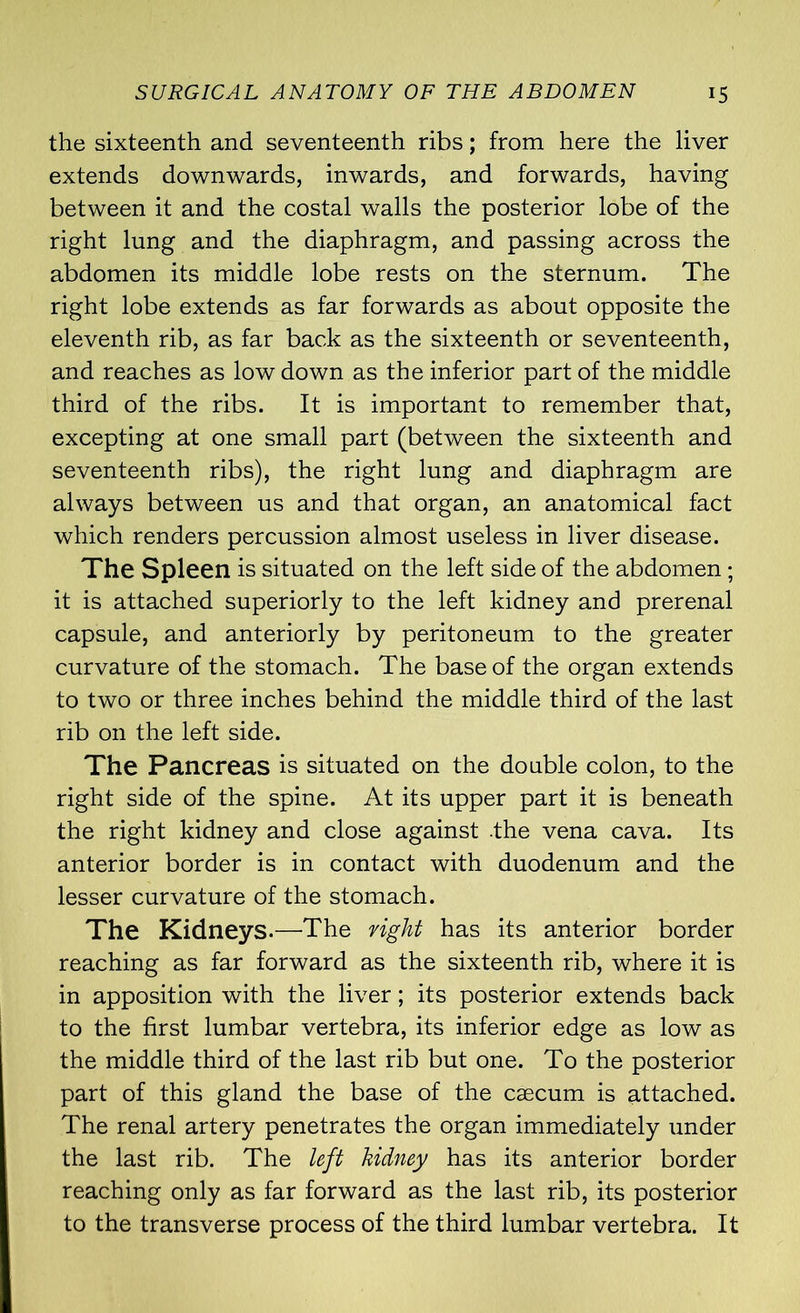 the sixteenth and seventeenth ribs; from here the liver extends downwards, inwards, and forwards, having between it and the costal walls the posterior lobe of the right lung and the diaphragm, and passing across the abdomen its middle lobe rests on the sternum. The right lobe extends as far forwards as about opposite the eleventh rib, as far back as the sixteenth or seventeenth, and reaches as low down as the inferior part of the middle third of the ribs. It is important to remember that, excepting at one small part (between the sixteenth and seventeenth ribs), the right lung and diaphragm are always between us and that organ, an anatomical fact which renders percussion almost useless in liver disease. The Spleen is situated on the left side of the abdomen; it is attached superiorly to the left kidney and prerenal capsule, and anteriorly by peritoneum to the greater curvature of the stomach. The base of the organ extends to two or three inches behind the middle third of the last rib on the left side. The Pancreas is situated on the double colon, to the right side of the spine. At its upper part it is beneath the right kidney and close against .the vena cava. Its anterior border is in contact with duodenum and the lesser curvature of the stomach. The Kidneys.—The right has its anterior border reaching as far forward as the sixteenth rib, where it is in apposition with the liver; its posterior extends back to the first lumbar vertebra, its inferior edge as low as the middle third of the last rib but one. To the posterior part of this gland the base of the caecum is attached. The renal artery penetrates the organ immediately under the last rib. The left kidney has its anterior border reaching only as far forward as the last rib, its posterior to the transverse process of the third lumbar vertebra. It