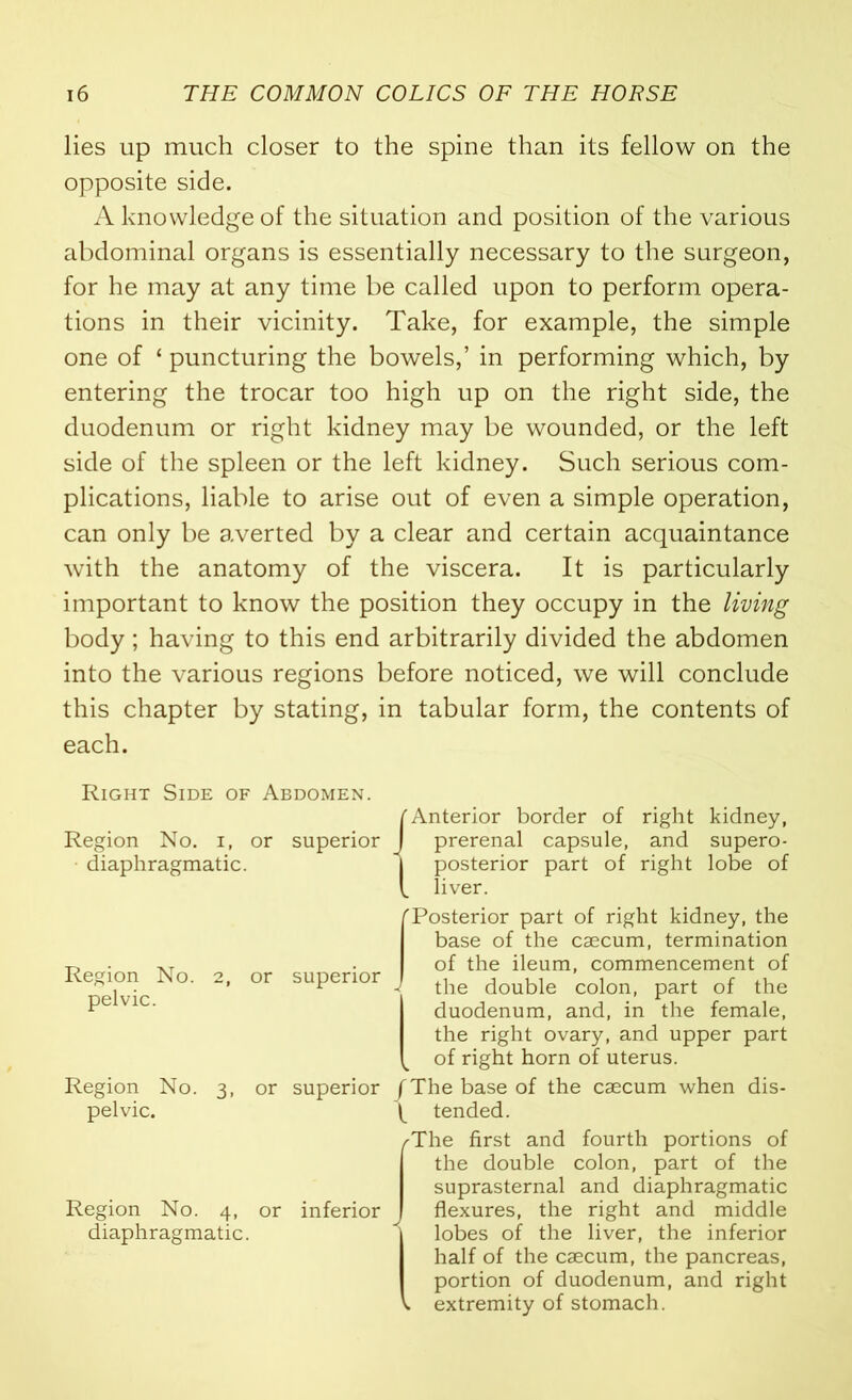 lies up much closer to the spine than its fellow on the opposite side. A knowledge of the situation and position of the various abdominal organs is essentially necessary to the surgeon, for he may at any time be called upon to perform opera- tions in their vicinity. Take, for example, the simple one of ‘ puncturing the bowels,’ in performing which, by entering the trocar too high up on the right side, the duodenum or right kidney may be wounded, or the left side of the spleen or the left kidney. Such serious com- plications, liable to arise out of even a simple operation, can only be averted by a clear and certain acquaintance with the anatomy of the viscera. It is particularly important to know the position they occupy in the living body; having to this end arbitrarily divided the abdomen into the various regions before noticed, we will conclude this chapter by stating, in tabular form, the contents of each. Right Side of Abdomen. Region No. i, or superior diaphragmatic. Region No. 2, or superior pelvic. Region No. 3, or superior pelvic. Region No. 4, or inferior diaphragmatic. TAnterior border of right kidney, J prerenal capsule, and supero- I posterior part of right lobe of [ liver. 'Posterior part of right kidney, the base of the caecum, termination of the ileum, commencement of - the double colon, part of the duodenum, and, in the female, the right ovary, and upper part of right horn of uterus. /The base of the caecum when dis- ^ tended. /The first and fourth portions of the double colon, part of the suprasternal and diaphragmatic flexures, the right and middle lobes of the liver, the inferior half of the caecum, the pancreas, portion of duodenum, and right extremity of stomach.