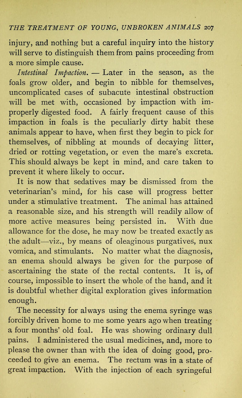 injury, and nothing but a careful inquiry into the history will serve to distinguish them from pains proceeding from a more simple cause. Intestinal Impaction. — Later in the season, as the foals grow older, and begin to nibble for themselves, uncomplicated cases of subacute intestinal obstruction will be met with, occasioned by impaction with im- properly digested food. A fairly frequent cause of this impaction in foals is the peculiarly dirty habit these animals appear to have, when first they begin to pick for themselves, of nibbling at mounds of decaying litter, dried or rotting vegetation, or even the mare’s excreta. This should always be kept in mind, and care taken to prevent it where likely to occur. It is now that sedatives may be dismissed from the veterinarian’s mind, for his case will progress better under a stimulative treatment. The animal has attained a reasonable size, and his strength will readily allow of more active measures being persisted in. With due allowance for the dose, he may now be treated exactly as the adult—viz., by means of oleaginous purgatives, nux vomica, and stimulants. No matter what the diagnosis, an enema should always be given for the purpose of ascertaining the state of the rectal contents. It is, of course, impossible to insert the whole of the hand, and it is doubtful whether digital exploration gives information enough. The necessity for always using the enema syringe was forcibly driven home to me some years ago when treating a four months’ old foal. He was showing ordinary dull pains. I administered the usual medicines, and, more to please the owner than with the idea of doing good, pro- ceeded to give an enema. The rectum was in a state of great impaction. With the injection of each syringeful