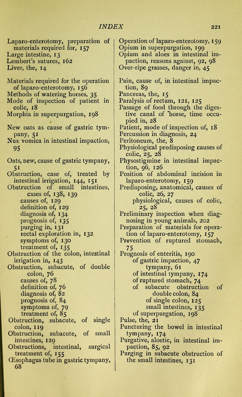 Laparo-enterotomy, preparation of materials required for, 157 Large intestine, 13 Lembert’s sutures, 162 Liver, the, 14 Materials required for the operation of laparo-enterotomy, 156 Methods of watering horses, 35 Mode of inspection of patient in colic, 18 Morphia in superpurgation, 198 New oats as cause of gastric tym- pany, 51 Nux vomica in intestinal impaction, 95 Oats, new, cause of gastric tympany, 5i Obstruction, case of, treated by intestinal irrigation, 144, 151 Obstruction of small intestines, cases of, 138, 139 causes of, 129 definition of, 129 diagnosis of, 134 prognosis of, 135 purging in, 131 rectal exploration in, 132 symptoms of, 130 treatment of, 135 Obstruction of the colon, intestinal irrigation in, 143 Obstruction, subacute, of double colon, 76 causes of, 78 definition of, 76 diagnosis of, 82 prognosis of, 84 symptoms of, 79 treatment of, 85 Obstruction, subacute, of single colon, 119 Obstruction, subacute, of small intestines, 129 Obstructions, intestinal, surgical treatment of, 155 (Esophagus tube in gastric tympany, 68 Operation of laparo-enterotomy, 159 Opium in superpurgation, 199 Opium and aloes in intestinal im- paction, reasons against, 92, 98 Over-ripe grasses, danger in, 45 Pain, cause of, in intestinal impac- tion, 89 Pancreas, the, 15 Paralysis of rectum, 121, 125 Passage of food through the diges- tive canal of ’horse, time occu- pied in, 28 Patient, mode of inspection of, 18 Percussion in diagnosis, 24 Peritoneum, the, 8 Physiological predisposing causes of colic, 25, 28 Physostigmine in intestinal impac- tion, 96, 126 Position of abdominal incision in laparo-enterotomy, 159 Predisposing, anatomical, causes of colic, 26, 27 physiological, causes of colic, 25, 28 Preliminary inspection when diag- nosing in young animals, 202 Preparation of materials for opera- tion of laparo-enterotomy, 157 Prevention of ruptured stomach, 75 Prognosis of enteritis, 190 of gastric impaction, 47 tympany, 61 of intestinal tympany, 174 of ruptured stomach, 74 of subacute obstruction of double colon, 84 of single colon, 125 small intestines, 135 of superpurgation, 198 Pulse, the, 21 Puncturing the bowel in intestinal tympany, 174 Purgative, aloetic, in intestinal im- paction, 85, 92 Purging in subacute obstruction of the small intestines, 131