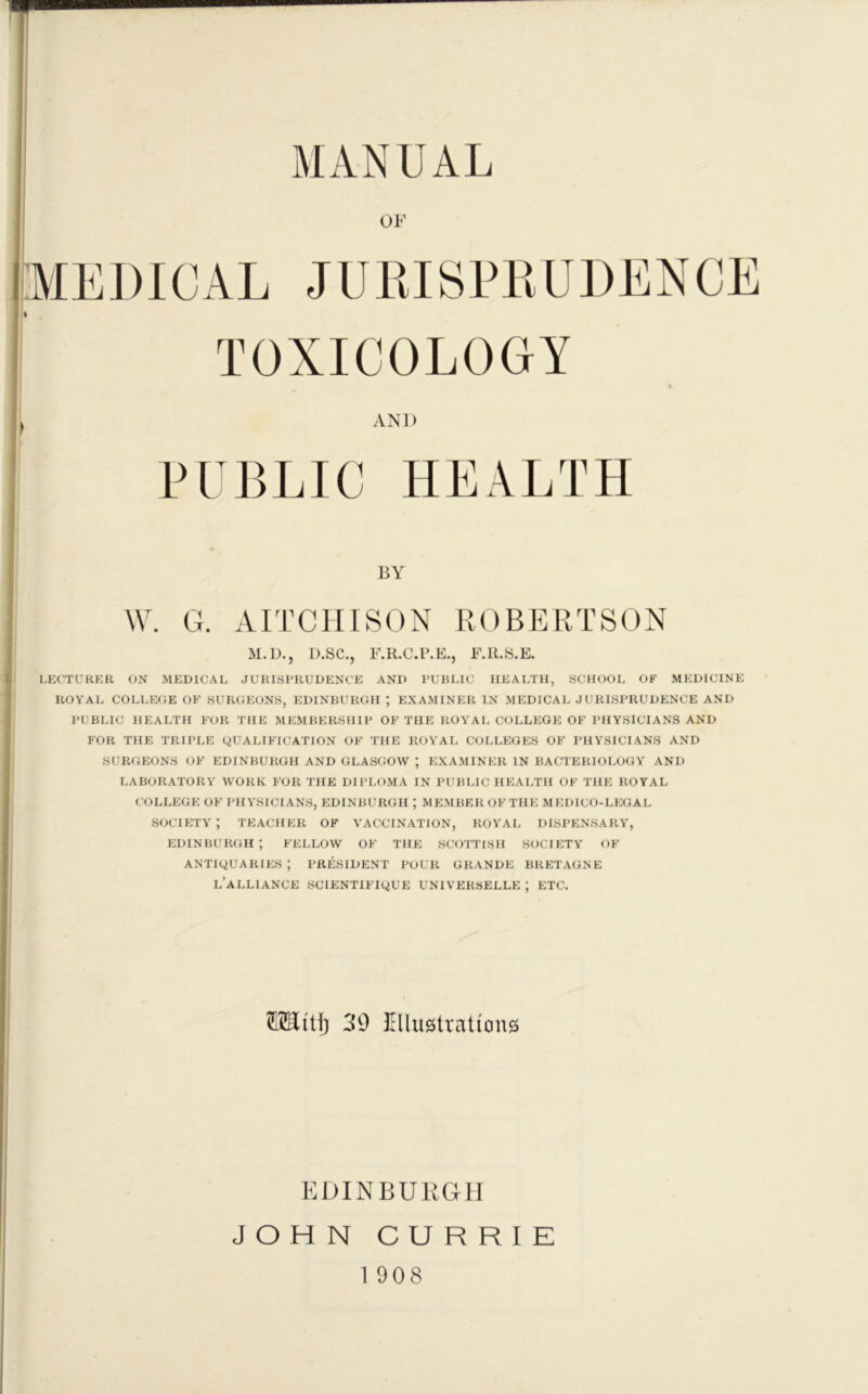 MANUAL OF AN1> in BLIG HEALTH BY W. G. AITCIIISON ROBERTSON M.D., U.SC., F.R.C.ILE., F.R.S.E. L?:CTURKR ON MEDICAL JURISPRUDENCE AND PUBLIC HEALTH, SCHOOL OF MEDICINE ROYAL COLLEOE OF SURGEONS, EDINBURGH ; EXAMINER IN MEDICAL JURISPRUDENCE AND I’UBLIC HEALTH FOR THE MEMBERSHIP OF THE ROYAL COLLEGE OF PHYSICIANS AND FOR THE TRIPLE QUALIFICATION OF THE ROYAL COLLEGES OF PHYSICIANS AND SURGEONS OF EDINBURGH AND GLASGOW ; EXAMINER IN BACTERIOLOGY AND LABORATORY WORK FOR THE DIPLOMA IN PUBLIC HEALTH OF THE ROYAL COLLEGE OF PHYSICIANS, EDINBURGH ; MEMBEROFTHE MEDICO-LEGAL society; teacher of vaccination, royal dispensary, EDINBURGH; FELLOW OF THE SCOTTISH SOCIETY OF antiquaries; president pour grande bretagne l’alliance scientifique universelle ; etc. OTi'tl) 39 illustrations KDINBUKCtU JOHN CURRIE