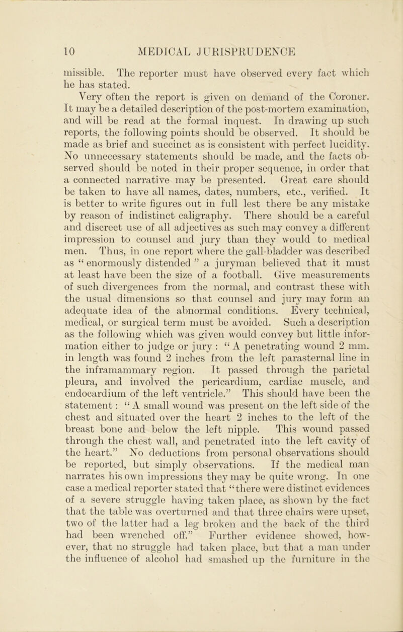 iiiissible. The reporter must have observed every fact which he has stated. Very often the report is given on demand of the Coroner. It may be a detailed description of the post-mortem examination, and will be read at the formal inquest. In drawing up such reports, the following points should be observed. It should be made as brief and succinct as is consistent with perfect lucidity. No unnecessary statements should be made, and the facts ob- served should be noted in their proper sequence, in order that a connected narrative may be presented. Great care should be taken to have all names, dates, numbers, etc., verified. It is better to write figures out in full lest there be any mistake by reason of indistinct caligraphy. There should be a careful and discreet use of all adjectives as such may convey a different impression to counsel and jury than they would to medical men. Thus, in one report where the gall-bladder was described as “ enormously distended ” a juryman believed that it must at least have been the size of a football. Give measurements of such divergences from the normal, and contrast these with the usual dimensions so that counsel and jury may form an adequate idea of the abnormal conditions. Every technical, medical, or surgical term must be avoided. Such a description as the following which was given would convey but little infor- mation either to judge or jury : “A penetrating wound 2 mm. in length was found 2 inches from the left parasternal line in the inframammary region. It passed through the parietal pleura, and involved the pericardium, cardiac muscle, and endocardium of the left ventricle.” This should have been the statement; “ A small wound was present on the left side of the chest and situated over the heart 2 inches to the left of the breast bone and below the left nipple. This wound passed through the chest wall, and penetrated into the left cavity of the heart.” No deductions from personal observations should be reported, but simply observations. If the medical man narrates his own impressions they may be quite wrong. In one case a medical reporter stated that “there were distinct evidences of a severe struggle having taken place, as shown by the fact that the table was overturned and that tliree chairs were upset, two of the latter had a leg broken and the back of the third had been wrenched off.” Eurther evidence showed, how- ever, that no struggle had taken place, but that a man under the influence of alcohol had smashed up the furniture in the