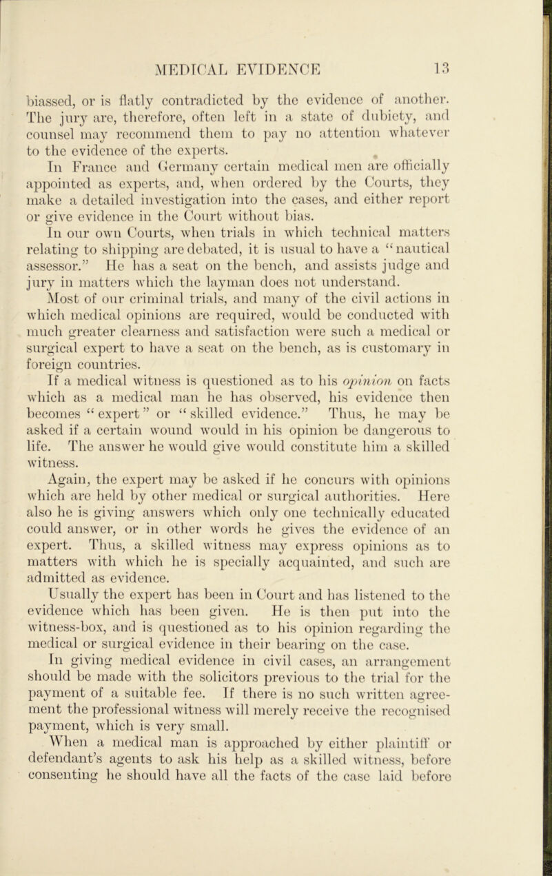 biassed, or is flatly contradicted by tlic evidence of another. The jury are, therefore, often left in a state of dubiety, and counsel may recommend them to pay no attention whatevei- to the evidence of the experts. In France and (iermany certain medical men are ofhcially appointed as experts, and, when ordered by the Courts, they make a detailed investigation into the cases, and either report or give evidence in tlie Court without bias. In our own Courts, when trials in which technical matters relating to shipping are debated, it is usnal to have a “nautical assessor.” He has a seat on the bench, and assists judge and jury in matters which tlie layman does not undei'stand. Most of our criminal trials, and many of the civil actions in which medical opinions are required, would be conducted with much greater clearness and satisfaction were such a medical or surgical expert to have a seat on the bench, as is customary in foreign countries. If a medical witness is questioned as to his opinion on facts which as a medical man he has observed, his evidence then becomes “ expert ” or “ skilled evidence.” Thus, he may be asked if a certain wound would in his opinion be dangerous to life. The answer he would give would constitute him a skilled witness. Again, the expert may be asked if he concurs with opinions which are held by other medical or surgical authorities. Here also he is giving answers which only one technically educated could answer, or in other words he gives the evidence of an expert. Thus, a skilled witness may express opinions as to matters with wdiich he is specially acquainted, and such are admitted as evidence. Usually the expert has been in Court and has listened to the evidence which has been given. He is then put into the witness-box, and is (piestioned as to his opinion regarding the medical or surgical evidence in their bearing on the case. In giving medical evidence in civil cases, an arrangement should be made with the solicitors previous to the trial for the payment of a suitable fee. If there is no such written agree- ment the professional witness will merely receive the recognised payment, which is very small. When a medical man is approached by either plaintiff or defendant’s agents to ask his help as a skilled witness, before consenting he should have all the facts of the case laid before