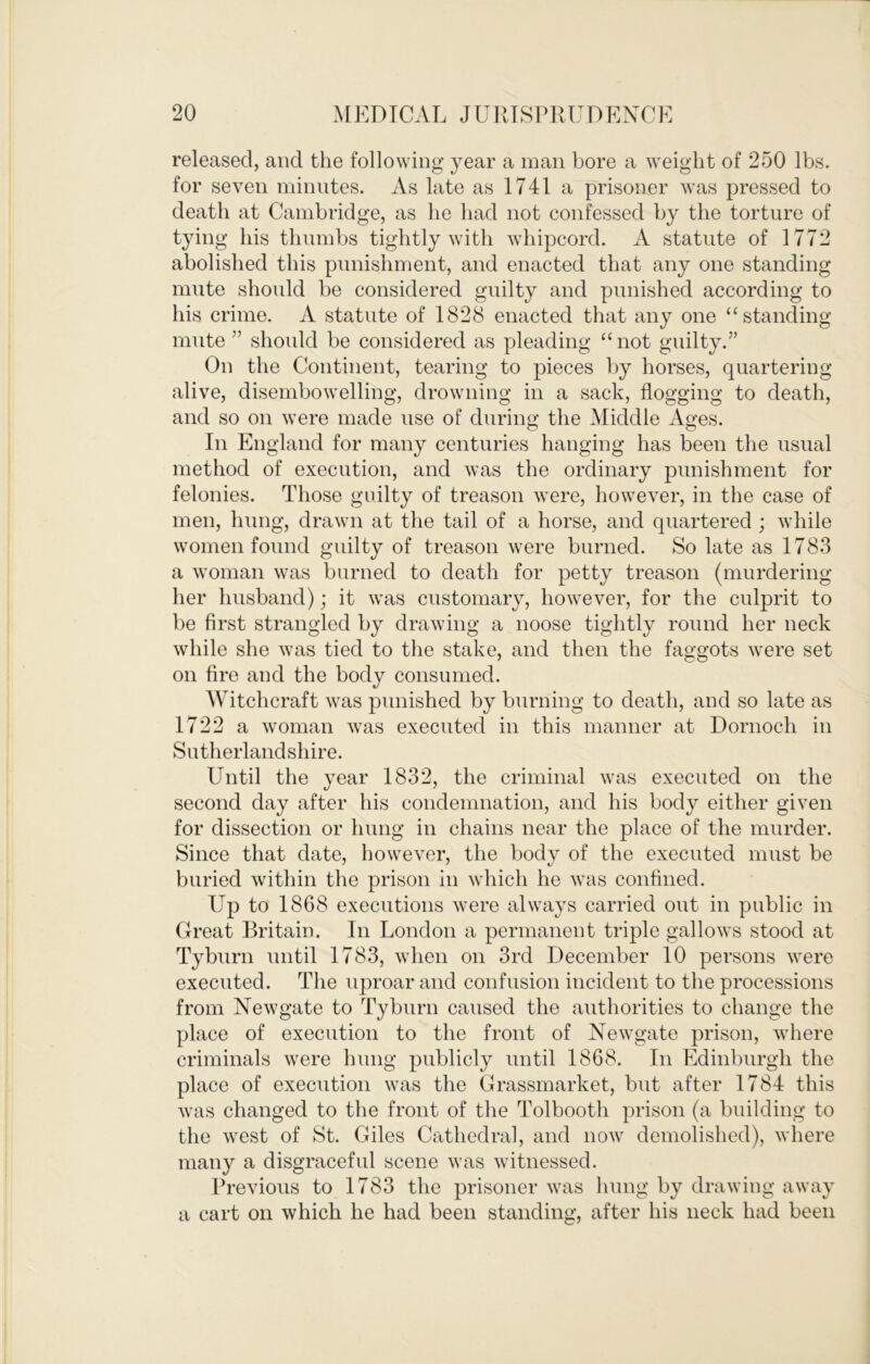 released, and the following year a man bore a weight of 250 lbs. for seven minutes. As late as 1741 a prisoner was pressed to death at Cambridge, as he had not confessed by the torture of tying his thumbs tightly with whipcord. A statute of 1772 abolished this punishment, and enacted that any one standing mute should be considered guilty and punished according to his crime. A statute of 1828 enacted that any one “standing mute” should be considered as pleading “not guilty.” On the Continent, tearing to pieces by horses, quartering alive, disembowelling, drowning in a sack, flogging to death, and so on were made use of durin«; the Middle Ao;es. In England for many centuries hanging has been the usual method of execution, and was the ordinary punishment for felonies. Those guilty of treason were, however, in the case of men, hung, drawn at the tail of a horse, and quartered ; while women found guilty of treason were burned. So late as 1783 a woman was burned to death for petty treason (murdering her husband); it was customary, however, for the culprit to be first strangled by drawing a noose tightly round her neck while she was tied to tlie stake, and then the faggots were set on fire and the body consumed. Witchcraft was punished by burning to death, and so late as 1722 a woman was executed in this manner at Dornoch in Sutherlandshire. Until the year 1832, the criminal was executed on the second day after his condemnation, and his body either given for dissection or hung in chains near the place of the murder. Since that date, however, the body of the executed must be buried within the prison in which he was confined. Up to 1868 executions were always carried out in public in Great Britain. In London a permanent triple gallows stood at Tyburn until 1783, when on 3rd December 10 persons were executed. The uproar and confusion incident to the processions from Newgate to Tyburn caused the authorities to change the place of execution to the front of Newgate prison, where criminals were hung publicly until 1868. In Edinburgh the place of execution was the Grassmarket, but after 1784 this was changed to the front of the Tolbooth prison (a building to the west of St. Giles Cathedral, and now demolished), where many a disgraceful scene was witnessed. Previous to 1783 the prisoner was lumg by drawing away a cart on which he had been standing, after his neck had been