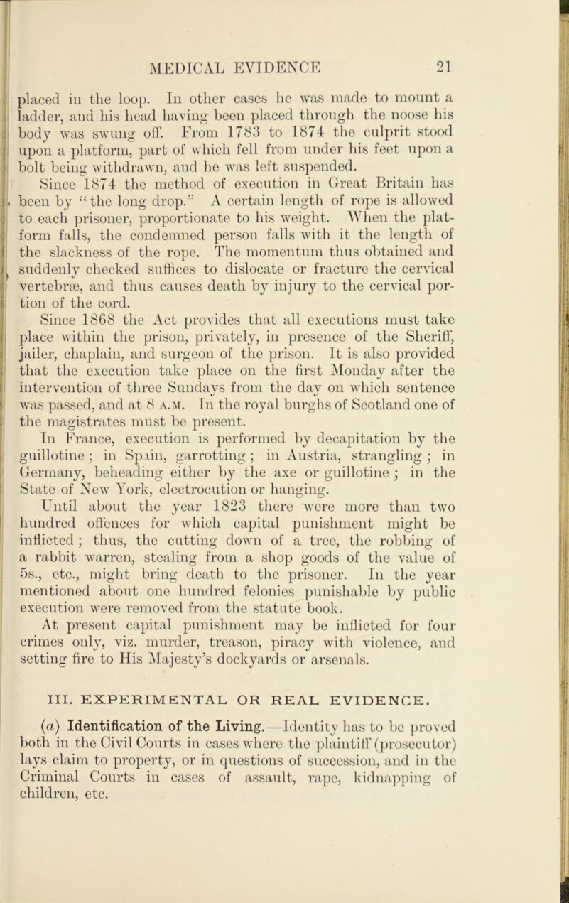 placed ill the loop. In other cases he was made to mount a ladder, and his head having been placed through the noose his body was swung off. From 1783 to 1874 the culprit stood upon a platform, part of which fell from under his feet upon a bolt being withdrawn, and he was left suspended. Since 1874 the method of execution in Great Dritain has been by “ the long drop.” A certain length of rope is allowed to each prisoner, proportionate to his weight. AVhen the plat- form falls, the condemned person falls with it the length of the slackness of the rope. The momentum thus obtained and suddenly checked suthces to dislocate or fracture the cervical vertebrae, and thus causes death by injury to the cervical por- tion of the cord. Since 1868 the Act provides that all executions must take place within the prison, privately, in presence of the Sheriff, jailer, chaplain, and surgeon of the prison. It is also provided that the execution take place on the first Monday after the intervention of three Sundays from the was passed, and at 8 a.m. In the royal burghs of Scotland one of the magistrates must be present. In France, execution is performed by decapitation by the guillotine; in Spiin, garrotting; in Austria, strangling; in Germany, beheading either by the axe or guillotine ; in the State of New York, electrocution or hanging. Until about the year 1823 there were more than two hundred offences for which capital punishment might be inflicted ; thus, the cutting down of a tree, the robbing of a rabbit warren, stealing from a shop goods of the value of 5s., etc., might bring death to the prisoner. In the year mentioned about one hundred felonies punishable by public execution were removed from the statute book. At present capital punishment may be inflicted for four crimes only, viz. murder, treason, piracy with violence, and setting fire to His Majesty’s dockyards or arsenals. III. EXPERIMENTAL OR REAL EVIDENCE. {a) Identification of the Living.—Identity has to be proved both in the Civil Courts in cases where the plaintiff (prosecutor) lays claim to property, or in questions of succession, and in the Criminal Courts in cases of assault, rape, kidnapping of children, etc. day on which sentence