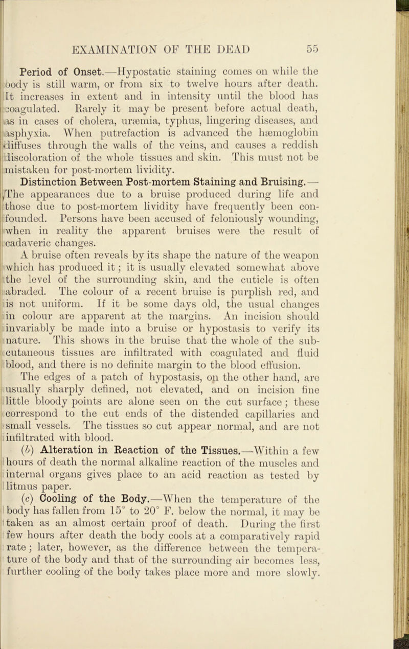 Period of Onset.—Hypostatic staining comes on while the ; body is still warm, or from six to twelve hours after death. It increases in extent and in intensity until the blood has I, coagulated. Itarely it may be present before actual death, as in cases of cholera, ura3inia, typhus, lingering diseases, and : asphyxia. When putrefaction is advanced the luenioglobin :diffuses through the walls of the veins, and causes a reddish I discoloration of the whole tissues and skin. This must not be I mistaken for post-mortem lividity. Distinction Between Post-mortem Staining and Bruising.— i^The appearances due to a bruise produced during life and : those due to post-mortem lividity have frecpiently been con- : founded. Persons have been accused of feloniously wounding, I wdien in reality the apparent bruises were the result of : cadaveric changes. A bruise often reveals by its shape the nature of the weapon : which has produced it; it is usually elevated somewhat above the level of the surrounding skin, and the cuticle is often i abraded. The colour of a recent bruise is purplish red, and is not uniform. If it be some days old, the usual changes in colour are apparent at the margins. An incision should invariably be made into a bruise or hypostasis to verify its nature. This shows in the bruise that the whole of the sub- cutaneous tissues are infiltrated with coagulated and fluid blood, and there is no definite margin to the blood effusion. The edges of a patch of hypostasis, on the other hand, are ..usually sharply defined, not elevated, and on incision fine tlittle bloody points are alone seen on the cut surface; these kcorrespond to the cut ends of the distended capilharies and I?small vessels. The tissues so cut appear normal, and are not 1 infiltrated with blood. (b) Alteration in Reaction of the Tissues.—Within a few I hours of death the normal alkaline reaction of the muscles and 1 internal organs gives place to an acid reaction as tested by litmus paper. (c) Cooling of the Body.—When the temperature of the I body has fallen from 15° to 20° E. below the normal, it may be ttaken as an almost certain proof of death. During the first few hours after death the body cools at a comparatively rapid rate; later, however, as the difference between the tempera- ture of the body and that of the surrounding air becomes less, further cooling of the body takes place more and more slowly.