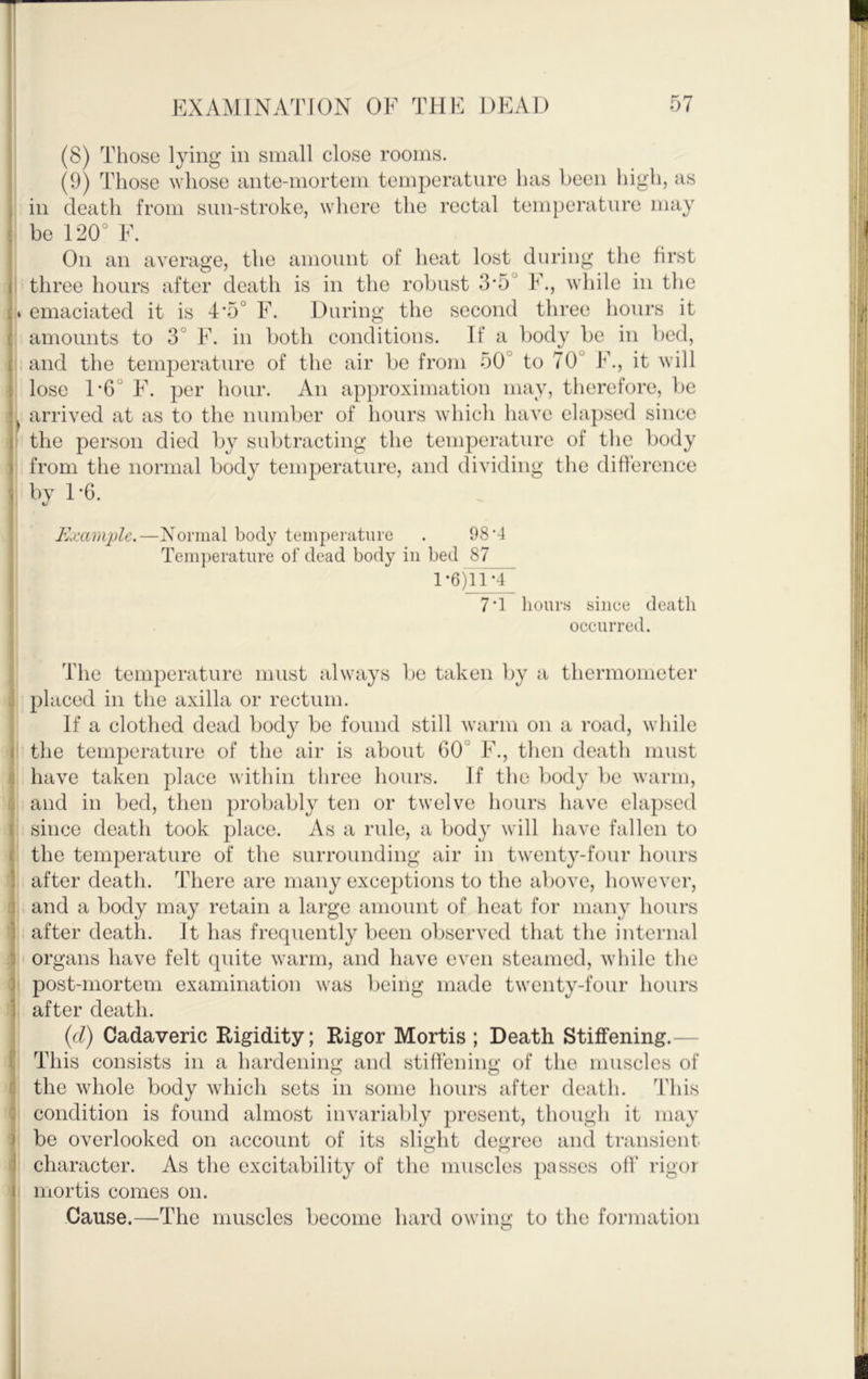 (8) Tliose lying in small close rooms. (9) Those whose ante-mortem temperature has been high, as in death from sun-stroke, where the rectal temperature may be 120° F. On an average, the amount of heat lost during the first 1 three hours after death is in the robust 35° F., while in the • emaciated it is 4'5° F. During the second three hours it amounts to 3° F. in both conditions. If a body be in bed, and the temperature of the air be from 50° to 70° F., it will lose 1*6° F. per hour. An approximation may, therefore, be arrived at as to the number of hours which have elapsed since I the person died by subtracting the temperature of the body from the normal body temperature, and dividing the difference by 1*6. Example.—Normal body ternjierature . 98*4 Temperature of dead body in bed 87 l*6)n*4j 7*1 hours since death occurred. The temperature must always be taken by a thermometer placed in the axilla or rectum. If a clothed dead body be found still warm on a road, while the temperature of the air is about 60° F., then death must have taken place within three hours. If the body be warm, and in bed, then probably ten or twelve hours have elapsed since death took place. As a rule, a body will have fallen to the temperature of the surrounding air in twenty-four hours after death. There are many exceptions to the above, however, and a body may retain a large amount of heat for many hours after death. It has frequently been observed that the internal organs have felt quite warm, and have even steamed, while the ! i post-mortem examination was being made twenty-four hours after death. {d) Cadaveric Rigidity; Rigor Mortis ; Death Stiffening.— This consists in a hardening and stiffening of the muscles of the whole body which sets in some hours after death. This condition is found almost invariably present, though it may be overlooked on account of its sli<»:ht dejjfreo and transient character. As the excitability of the muscles passes off rigor ■ mortis comes on. Cause.—The muscles become hard owing to the formation