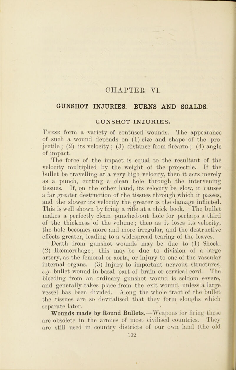 CHAPTEK VI. GUNSHOT INJURIES. BURNS AND SCALDS. GUNSHOT INJURIES. These form a variety of contused wounds. The appearance of such a wound depends on (1) size and shape of the pro- jectile; (2) its velocity; (3) distance from firearm j (4) angle of impact. The force of the impact is equal to the resultant of the velocity multiplied by the weight of the projectile. If the bullet be travelling at a very high velocity, then it acts merely as a punch, cutting a clean hole through the intervening tissues. If, on the other hand, its velocity be slow, it causes a far greater destruction of the tissues through which it passes, and the slower its velocity the greater is the damage inflicted. This is well shown by firing a rifle at a thick book. The bullet makes a perfectly clean punched-out hole for perhaps a third of the thickness of the volume; then as it loses its velocity, the hole becomes more and more irregular, and the destructive effects greater, leading to a widespread tearing of the leaves. Death from gunshot wounds may be due to (1) Shock. (2) Hmniorrhage; this may be due to division of a large artery, as the femoral or aorta, or injury to one of the vascular internal organs. (3) Injury to important nervous structures, e.g. bullet wound in basal part of brain or cervical cord. The bleeding from an ordinary gunshot wound is seldom severe, and generally takes place from the exit wound, unless a large vessel has been divided. Along the whole tract of the bullet the tissues are so devitalised that they form sloughs which se])arate later. Wounds made by Round Bullets. \\ ea])ons for firing these are are 34iev obsolete in the armies of most civilised countries, still used in country districts of our own land (the old