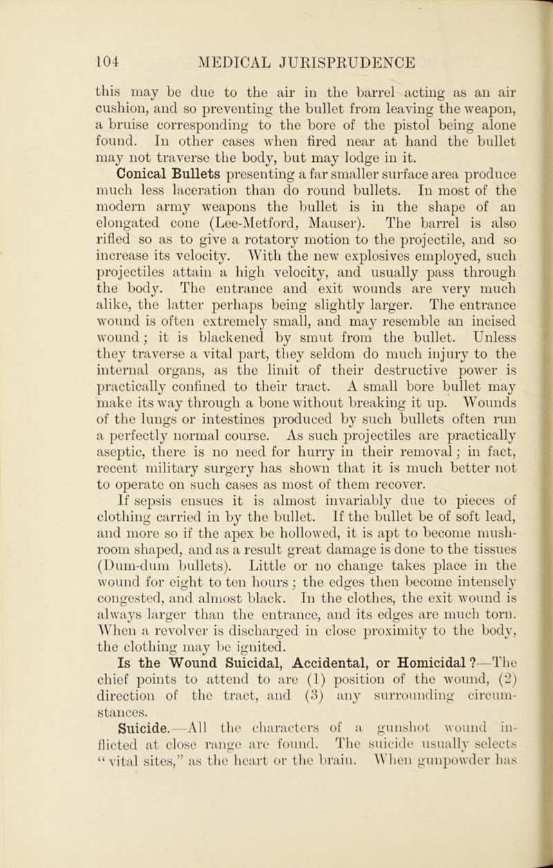 tins may be due to the air in the barrel acting as an air cushion, and so preventing the bullet from leaving the weapon, a bruise corresponding to the bore of the pistol being alone found. In other cases when fired near at hand the bullet may not traverse the body, but may lodge in it. Conical Bullets presenting a far smaller surface area produce much less laceration than do round bullets. In most of the modern army weapons the bullet is in the shape of an elongated cone (Lee-Metford, Mauser). The barrel is also rifled so as to give a rotatory motion to the projectile, and so increase its velocity. With the new explosives employed, such projectiles attain a high velocity, and usually pass through the body. The entrance and exit wounds are very much alike, the latter perhaps being slightly larger. The entrance wound is often extremety small, and may resemble an incised wound; it is blackened by smut from the bullet. Unless they traverse a vital part, they seldom do much injury to the internal organs, as the limit of their destructive power is practically confined to their tract. A small bore bullet may make its way through a bone without breaking it up. Wounds of the lungs or intestines produced by such bullets often run a perfectly normal course. As such projectiles are practically aseptic, there is no need for hurry in their removal; in fact, recent military surgery has shown that it is much better not to operate on such cases as most of them recover. If sepsis ensues it is almost invariably due to pieces of clothing carried in by the bullet. If the bullet be of soft lead, and more so if the apex be hollowed, it is apt to become mush- room shaped, and as a result great damage is done to the tissues (Dum-dum bullets). Little or no change takes place in the wound for eight to ten hours; the edges then become intensely congested, and almost black. In the clothes, the exit wound is always larger than the entrance, and its edges are much torn. AVhen a revolver is discharged in close proximity to the body, the clothing may be ignited. Is the Wound Suicidal, Accidental, or Homicidal ?—The chief points to attend to are (1) position of the wound, (2) direction of the tract, and (3) any surrounding circum- stances. Suicide.—All the characters of a gunshot wound in- flicted at close range are found. The suicide usually selects “vital sites,” as the heart or the brain. \Mien gunpowder has