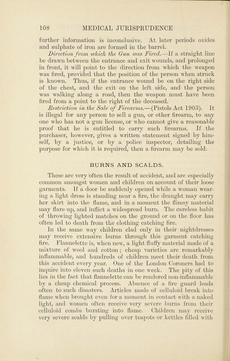 further information is inconclusive. At later periods oxides and sulphate of iron are formed in the barrel. Direction from which the Gun ivas Fired.—If a straight line be drawn between the entrance and exit wounds, and prolonged in front, it will point to the direction from which the weapon was hred, provided that the position of the person when struck is known. Thus, if the entrance wound be on the right side of the chest, and the exit on the left side, and the person was walking along a road, then the weapon must have been fired from a point to the right of the deceased. Restriction in the Sale of Firearms.—(Pistols Act 1903). It is illegal for any person to sell a gun, or other firearm, to any one who has not a gun license, or who cannot give a reasonable proof that he is entitled to carry such firearms. If the purchaser, however, gives a written statement signed by him- self, by a justice, or by a police inspector, detailing the purpose for which it is required, then a firearm may be sold. BURNS AND SCALDS. These are very often the result of accident, and are especially common amongst women and children on account of their loose garments. If a door be suddenly opened wliile a woman wear- ing a light dress is standing near a fire, the draught may carry her skirt into the flame, and in a moment the flimsy material may flare iqj, and inflict a widespread burn. The careless habit of throwing lighted matches on the ground or on the floor has often led to death from the clothing catching fire. In the same way children clad only in their nightdresses may receive extensive burns through this garment catching fire. Elamielette is, when iieAV, a light fluffy material made of a mixture of wool and cotton; cheap varieties are remarkably inflammable, and hundreds of children meet their death from this accident every year. (3ne of the London Coroners had to inquire into eleven such deaths in one week. The pity of this lies in the fact that flannelette can be rendered non-inflammable by a cheap chemical process. Absence of a fire guard leads often to such disasters. Articles made of celluloid break into flame Avhen brought even for a moment in contact with a naked light, and Avonien often receive very severe burns from their celluloid combs bursting into flame. Children maj’ receive very severe scalds by pulling over teapots or kettles filled with