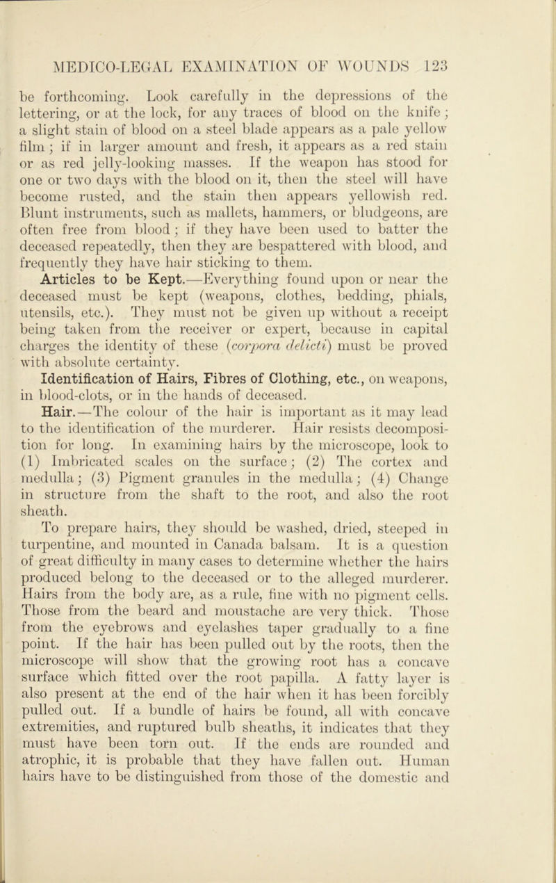 be forthcoming. Look carefully in the depressions of the lettering, or at the lock, for any traces of blood on the knife; a slight stain of blood on a steel blade appears as a pale yellow him ; if in larger amount and fresh, it appears as a red stain or as red jelly-looking masses. If the weapon has stood for one or two days with the blood on it, then the steel will have become rusted, and the stain then appears yellowish red. Llimt instruments, such as mallets, hammers, or bludgeons, are often free from blood ; if they have been used to batter the deceased repeatedly, then they are bespattered with blood, and frequently they have hair sticking to them. Articles to be Kept.^—-Everything found upon or near the deceased must be kept (weapons, clothes, bedding, phials, utensils, etc.). They must not be given up without a receipt being taken from the receiver or expert, because in capital charges the identity of these {corpora delicti) must be proved with absolute certaintv. t/' Identification of Hairs, Fibres of Clothing, etc., on weapons, in blood-clots, or in the hands of deceased. Hair.—The colour of the hair is important as it may lead to the identification of the murderer. Hair resists decomposi- tion for long. Ill examining hairs by the microscope, look to (1) Imbricated scales on the surface; (2) Tlie cortex and medulla; (3) Pigment granules in the medulla; (4) Change ill structure from the shaft to the root, and also the root sheath. To prepare hairs, they should be washed, dried, steeped in turpentine, and mounted in Canada balsam. It is a question of great difficulty in many cases to determine whether the hairs produced belong to the deceased or to the alleged murderer. Hairs from the body are, as a rule, fine with no pigment cells. Those from the beard and moustache are very thick. Those from the eyebrows and eyelashes taper gradually to a fine point. If the hair has been pulled out by the roots, then the microscope will show that the growing root has a concave surface which fitted over the root })apilla. A fatty layer is also present at the end of the hair when it has been forcibly pulled out. If a bundle of hairs be found, all with concave extremities, and ruptured bulb sheaths, it indicates that they must have been torn out. If the ends are rounded and atrophic, it is probable that they have fallen out. Human hairs have to be distinguished from those of the domestic and
