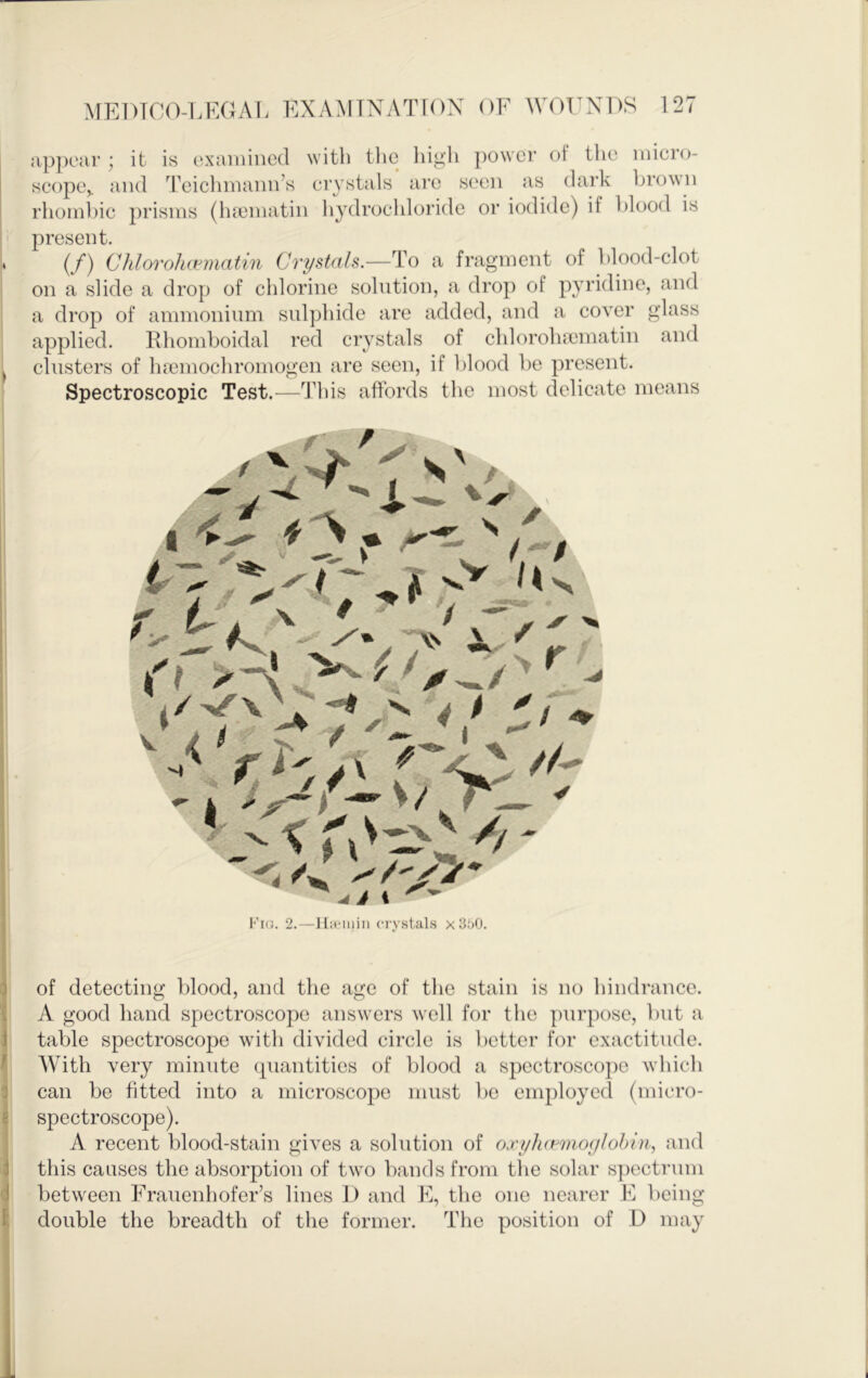 ; it is oxaiinncd with the high power of the niicro- niul n\'ip,limnim’s ervstals are seen as dai’k brown present. if) CJdorohwmatin Crystals.—To a fragment of l>lood-clot on a slide a drop of chlorine solution, a drop of pyridine, and a drop of ammonium sulphide are added, and a cover glass applied. Rhomboidal red crystals of chloroluematin and clusters of ha3mochromogen are seen, if blood be present. Spectroscopic Test.—This affords the most delicate means I of detecting blood, and the age of the stain is no hindrance. A good hand spectroscope answers well for the purpose, but a table spectroscope with divided circle is better for exactitude. With very minute (piantitics of blood a spectroscope which d can be fitted into a microscope must be employed (miero- ' spectroscope). A recent blood-stain gives a solution of oxylurmoghhin, and i this causes the absorption of twm bands from the solar spectrum f ■ between Frauenhofer’s lines D and the one nearer F being t double the breadth of the former. The position of D may i Fio. 2.—IliiMuiii cry.stals