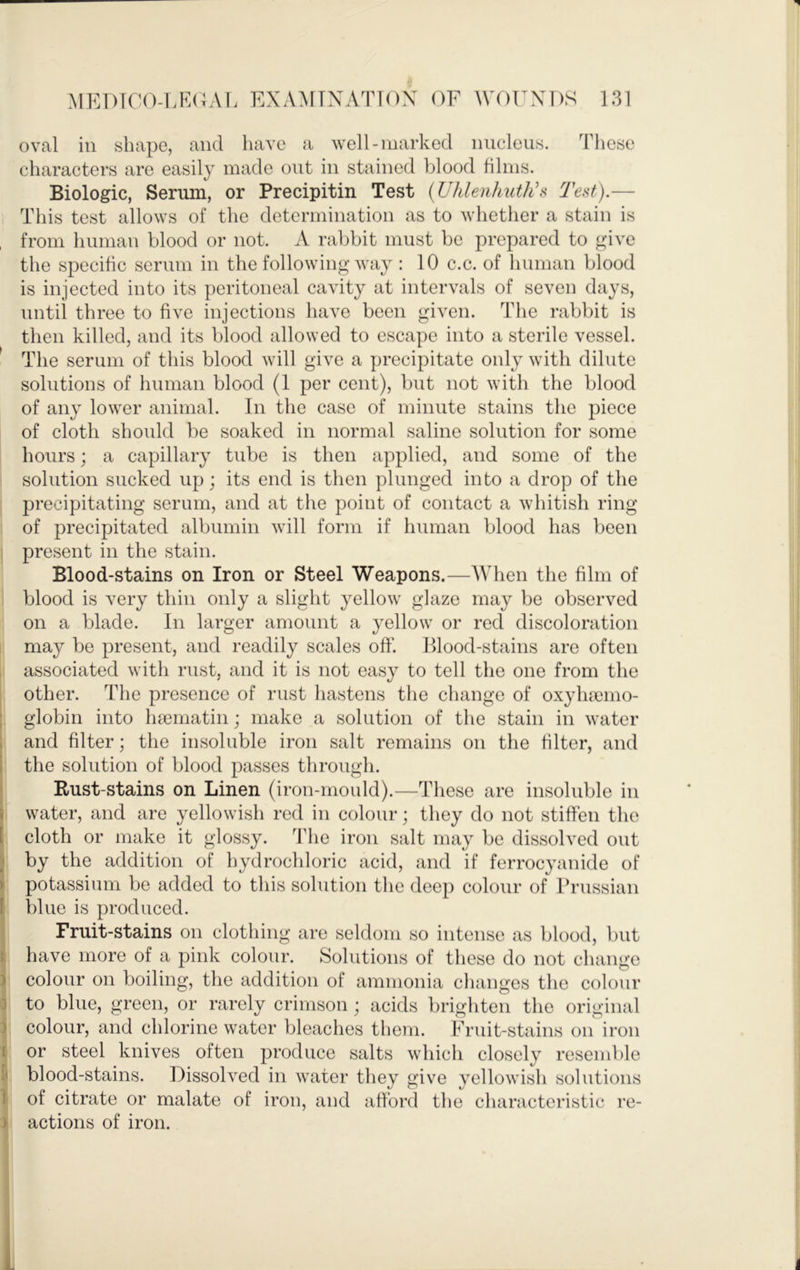 oval ill shape, and have a well-marked iiiicleiis. These characters are easily made out in stained blood films. Biologic, Serum, or Precipitin Test {Uhlenhuthh Tei^t).— I This test allows of the determination as to whether a stain is , from human blood or not. A rabbit must be prepared to give the specific scrum in the following way : 10 c.c. of human blood is injected into its peritoneal cavity at intervals of seven days, until three to five injections have been given. The rabbit is then killed, and its blood allowed to escape into a sterile vessel. ' The serum of this blood will give a precipitate only with dilute solutions of human blood (1 per cent), but not with the blood of any lower animal. In the case of minute stains the piece of cloth should be soaked in normal saline solution for some hours; a capillary tube is then applied, and some of the solution sucked up; its end is then plunged into a drop of the precipitating serum, and at the point of contact a whitish ring of precipitated albumin will form if human blood has been present in the stain. Blood-stains on Iron or Steel Weapons.—When the film of blood is very thin only a slight yellow glaze may be observed on a blade. In larger amount a yellow or red discoloration may be present, and readily scales off'. Blood-stains are often associated with rust, and it is not easy to tell the one from the other. The presence of rust hastens the change of oxyliremo- : globin into luematin; make a solution of the stain in water and filter; the insoluble iron salt remains on the filter, and the solution of blood passes through. Rust-stains on Linen (iron-mould).—These are insoluble in ! water, and are yellowish red in colour; they do not stiffen the 1 cloth or make it glossy. The iron salt may be dissolved out by the addition of hydrochloric acid, and if ferrocyanide of ) potassium be added to this solution the deep colour of Prussian f blue is produced. Fruit-stains on clothing are seldom so intense as blood, but : have more of a pink colour. Solutions of these do not change ) colour on boiling, the addition of ammonia changes the colour D to blue, green, or rarely crimson ; acids brighten the original ) colour, and chlorine water bleaches them. Fruit-stains on iron I or steel knives often produce salts which closely resemble blood-stains. Dissolved in water they give yellowish solutions t of citrate or malate of iron, and afford the characteristic re- ) actions of iron.