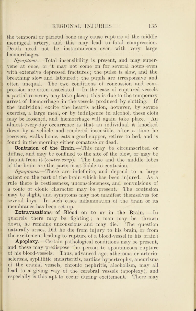 1 REGIONAL INJURIES 135 j the temporal or parietal bone may cause rupture of the middle ( meningeal artery, and this may lead to fatal compression. ( Death need not be instantaneous even with very large t ' luemorrhages. ' Symptoms.—Total insensibility is present, and may super- >' vene at once, or it may not come on for several hours even ; with extensive depressed fractures; the pulse is slow, and the :j breathing slow and laboured ; the pupils are irres])onsive and often unequal. The two conditions of concussion and coin- i pression are often associated. In the case of ruptured vessels I a partial recovery may take place ; this is due to the temporary i arrest of haemorrhage in the vessels produced by clotting. If I the individual excite the heart’s action, however, by severe ^ exercise, a large meal, or by indulgence in alcohol, these clots 3 may be loosened, and haiinorrhage will again take place. An r, almost every I down by a vehicle and rendered insensible, after a time he jt recovers, walks home, eats a good supper, retires to bed, and is ^ found in the morning either comatose or dead, j Contusion of the Brain.—This may be circumscribed or j diffuse, and may be confined to the site of the blow, or may be distant from it {contre coup'). The base and the middle lobes \ of the brain are the parts most liable to contusion. I Symptoms.—These are indefinite, and depend to a large 3 extent on the part of the brain which has been injured. As a r rule there is restlessness, unconsciousness, and convulsions of j a tonic or clonic character may be present. Jdie contusion I may be slight, and symptoms may not manifest themselves for jj several days. In such cases inflanmiation of the brain or its I membranes has been set up. ; Extravasations of Blood on to or in the Brain. — In j (quarrels there may be fighting ; a man may be thrown I down, he remains unconscious and may die. ’the (jnestion I naturally arises. Did he die from injury to his brain, or from li the excitement leading to rupture of a blood-vessel in his brain? Apoplexy.—Certain pathological conditions may be present, < and these may predispose the person to s])ontaneous rupture ( of his blood-vessels. Thus, advanced age, atheroma or arterio- i sclerosis, syphilitic endarteritis, cardiac hypertrophy, aneurisms :( of the cranial vessels, chronic nephritis, alcoholism, may all i lead to a giving way of the cerebral vessels (apoplexy), and 'i especially is this apt to occur during excitement. There mav i -day occurrence is that an individual is knocked