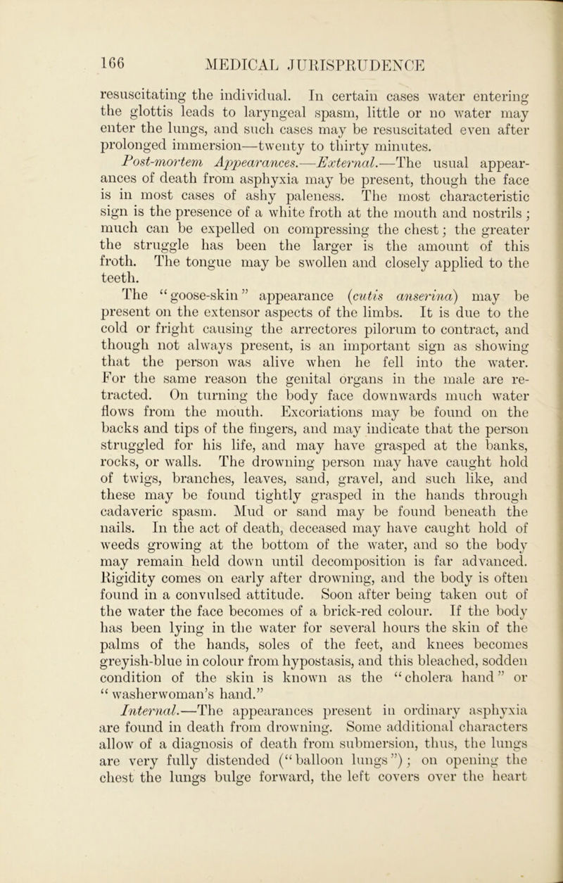 resuscitating the individual. In certain cases water entering the glottis leads to laryngeal spasm, little or no water may enter the lungs, and such cases may be resuscitated even after prolonged immersion—twenty to thirty minutes. Fost-mortem Appearances.—External.—The usual appear- ances of death from asphyxia may be present, though the face is in most cases of ashy paleness. The most characteristic sign is the presence of a white froth at the mouth and nostrils; much can be expelled on compressing the chest; the greater the struggle has been the larger is the amount of this froth. The tongue may be swollen and closely applied to the teeth. The “ goose-skin ” appearance {cutis anserina) may be present on the extensor aspects of the limbs. It is due to the cold or fright causing the arrectores pilorum to contract, and though not always present, is an important sign as showing that the person was alive when he fell into the water. For the same reason the genital organs in the male are re- tracted. On turning the body face downwards much water flows from the mouth. Excoriations may be found on the backs and tips of the fingers, and may indicate that the person struggled for his life, and may have grasped at the banks, rocks, or walls. The drowning person may have caught hold of twigs, branches, leaves, sand, gravel, and such like, and these may be found tightly grasped in the hands through cadaveric spasm. Mud or sand may be found beneath the nails. In the act of death, deceased may have caught hold of weeds growing at the bottom of the water, and so the body may remain held down until decomposition is far advanced. Rigidity comes on early after drowning, and the body is often found in a convulsed attitude. Soon after being taken out of the water the face becomes of a brick-red colour. If the body has been lying in the water for several hours the skin of the palms of the hands, soles of the feet, and knees becomes greyish-blue in colour from hypostasis, and this bleached, sodden condition of the skin is known as the “ cholera hand ” or “ washerwoman’s hand.” Internal.—The appearances present in ordinary asphyxia are found in death from drowning. Some additional characters allow of a diagnosis of death from submersion, thus, the lungs are very fully distended (“balloon lungs”); on opening the chest the lungs bulge forward, the left covers over the heart