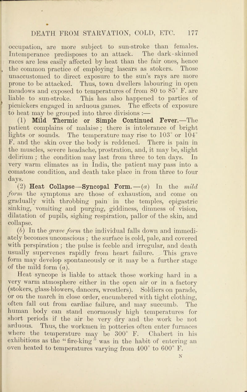 1 i occupation, are more subject to sun-stroke than females. Intemperance predisposes to an attack. The dark-skinned I races are less easily affected by heat than the fair ones, hence I, the common practice of employing lascars as stokers. Those i unaccustomed to direct exposure to the sun’s rays are more : prone to be attacked. Thus, town dwellers labouring in open I meadows and exposed to temperatures of from 80 to 85° F. are 1 liable to sun-stroke. This has also happened to parties of I picnickers engaged in arduous games. The effects of exposure to heat may be grouped into three divisions :— (1) Mild Thermic or Simple Continued Fever.—The patient complains of malaise; there is intolerance of bright lights or sounds. The temperature may rise to 103° or 104° F. and tjie skin over the body is reddened. There is pain in the muscles, severe headache, prostration, and, it may be, slight delirium ; the condition may last from three to ten days. In j very warm climates as in India, the patient may pass into a I comatose condition, and death take place in from three to four I days. (2) Heat Collapse—Syncopal Form. — (a) In the mild form the symptoms are those of exhaustion, and come on gradually with throbbing pain in the temples, epigastric sinking, vomiting and purging, giddiness, dimness of vision, dilatation of pupils, sighing respiration, pallor of the skin, and collapse. (If In the grave form the individual falls down and immedi- ately becomes unconscious ; the surface is cold, pale, and covered with perspiration; the pulse is feeble and irregular, and death usually supervenes rapidly from heart failure. This grave form may develop spontaneously or it may be a further stage of the mild form (a). Heat syncope is liable to attack those working hard in a very warm atmosphere either in the open air or in a factory (stokers, glass-blowers, dancers, wrestlers). Soldiers on parade, or on the march in close order, encumbered with tight clothing, often fall out from cardiac failure, and may suceumb. The human body can stand enormously high temperatures for short periods if the air be very dry and the work be not arduous. Thus, the workmen in potteries often enter furnaces where the temperature may be 300° F. Chabert in his exhibitions as the “ fire-king ” was in the habit of entering an oven heated to temperatures varying from 400° to 600° F. N